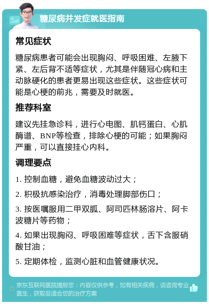 糖尿病并发症就医指南 常见症状 糖尿病患者可能会出现胸闷、呼吸困难、左腋下紧、左后背不适等症状，尤其是伴随冠心病和主动脉硬化的患者更易出现这些症状。这些症状可能是心梗的前兆，需要及时就医。 推荐科室 建议先挂急诊科，进行心电图、肌钙蛋白、心肌酶谱、BNP等检查，排除心梗的可能；如果胸闷严重，可以直接挂心内科。 调理要点 1. 控制血糖，避免血糖波动过大； 2. 积极抗感染治疗，消毒处理脚部伤口； 3. 按医嘱服用二甲双胍、阿司匹林肠溶片、阿卡波糖片等药物； 4. 如果出现胸闷、呼吸困难等症状，舌下含服硝酸甘油； 5. 定期体检，监测心脏和血管健康状况。