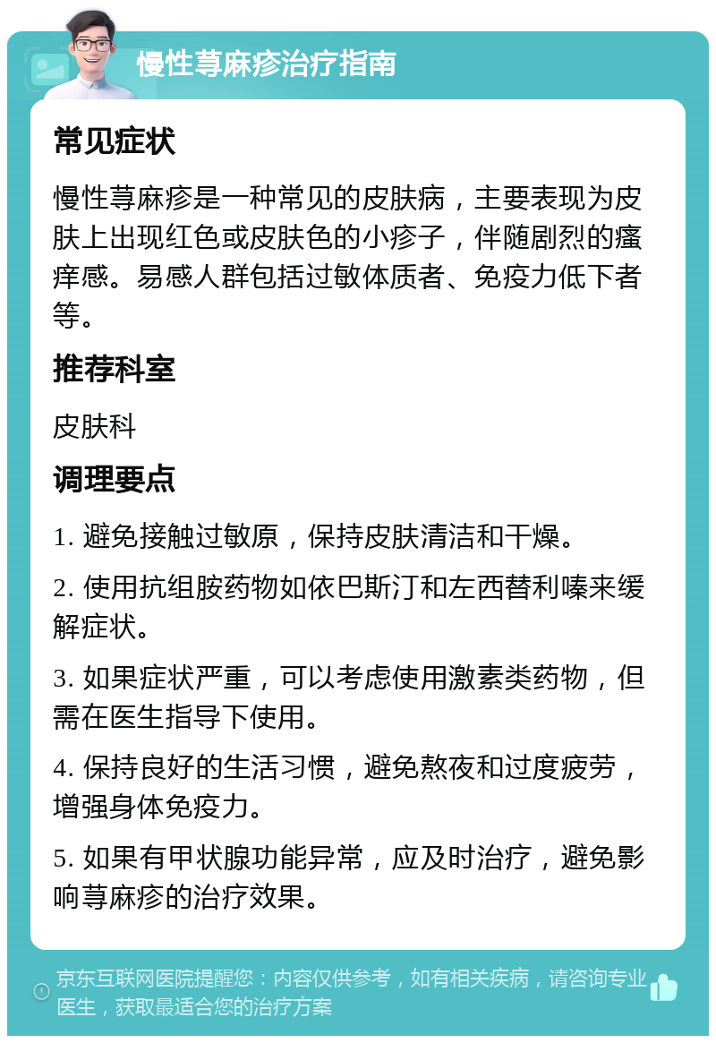 慢性荨麻疹治疗指南 常见症状 慢性荨麻疹是一种常见的皮肤病，主要表现为皮肤上出现红色或皮肤色的小疹子，伴随剧烈的瘙痒感。易感人群包括过敏体质者、免疫力低下者等。 推荐科室 皮肤科 调理要点 1. 避免接触过敏原，保持皮肤清洁和干燥。 2. 使用抗组胺药物如依巴斯汀和左西替利嗪来缓解症状。 3. 如果症状严重，可以考虑使用激素类药物，但需在医生指导下使用。 4. 保持良好的生活习惯，避免熬夜和过度疲劳，增强身体免疫力。 5. 如果有甲状腺功能异常，应及时治疗，避免影响荨麻疹的治疗效果。