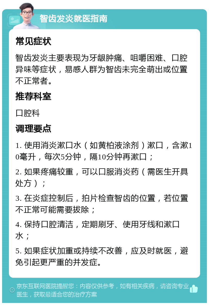 智齿发炎就医指南 常见症状 智齿发炎主要表现为牙龈肿痛、咀嚼困难、口腔异味等症状，易感人群为智齿未完全萌出或位置不正常者。 推荐科室 口腔科 调理要点 1. 使用消炎漱口水（如黄柏液涂剂）漱口，含漱10毫升，每次5分钟，隔10分钟再漱口； 2. 如果疼痛较重，可以口服消炎药（需医生开具处方）； 3. 在炎症控制后，拍片检查智齿的位置，若位置不正常可能需要拔除； 4. 保持口腔清洁，定期刷牙、使用牙线和漱口水； 5. 如果症状加重或持续不改善，应及时就医，避免引起更严重的并发症。