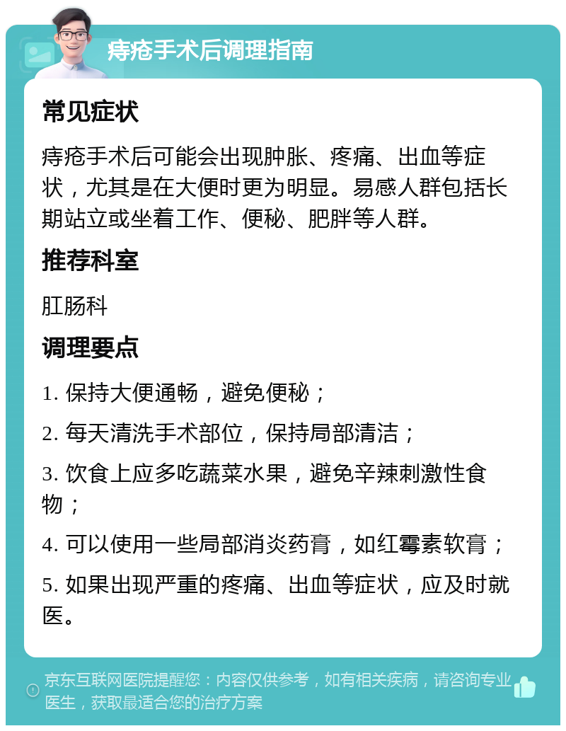 痔疮手术后调理指南 常见症状 痔疮手术后可能会出现肿胀、疼痛、出血等症状，尤其是在大便时更为明显。易感人群包括长期站立或坐着工作、便秘、肥胖等人群。 推荐科室 肛肠科 调理要点 1. 保持大便通畅，避免便秘； 2. 每天清洗手术部位，保持局部清洁； 3. 饮食上应多吃蔬菜水果，避免辛辣刺激性食物； 4. 可以使用一些局部消炎药膏，如红霉素软膏； 5. 如果出现严重的疼痛、出血等症状，应及时就医。