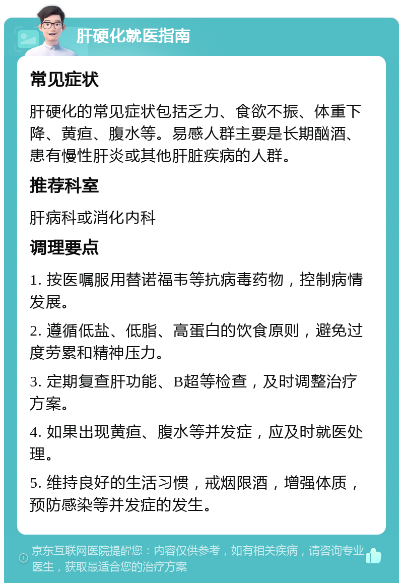 肝硬化就医指南 常见症状 肝硬化的常见症状包括乏力、食欲不振、体重下降、黄疸、腹水等。易感人群主要是长期酗酒、患有慢性肝炎或其他肝脏疾病的人群。 推荐科室 肝病科或消化内科 调理要点 1. 按医嘱服用替诺福韦等抗病毒药物，控制病情发展。 2. 遵循低盐、低脂、高蛋白的饮食原则，避免过度劳累和精神压力。 3. 定期复查肝功能、B超等检查，及时调整治疗方案。 4. 如果出现黄疸、腹水等并发症，应及时就医处理。 5. 维持良好的生活习惯，戒烟限酒，增强体质，预防感染等并发症的发生。