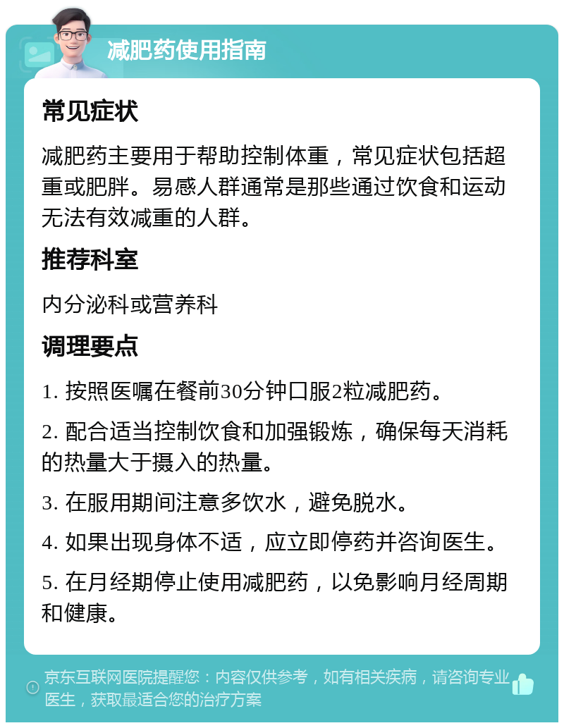 减肥药使用指南 常见症状 减肥药主要用于帮助控制体重，常见症状包括超重或肥胖。易感人群通常是那些通过饮食和运动无法有效减重的人群。 推荐科室 内分泌科或营养科 调理要点 1. 按照医嘱在餐前30分钟口服2粒减肥药。 2. 配合适当控制饮食和加强锻炼，确保每天消耗的热量大于摄入的热量。 3. 在服用期间注意多饮水，避免脱水。 4. 如果出现身体不适，应立即停药并咨询医生。 5. 在月经期停止使用减肥药，以免影响月经周期和健康。