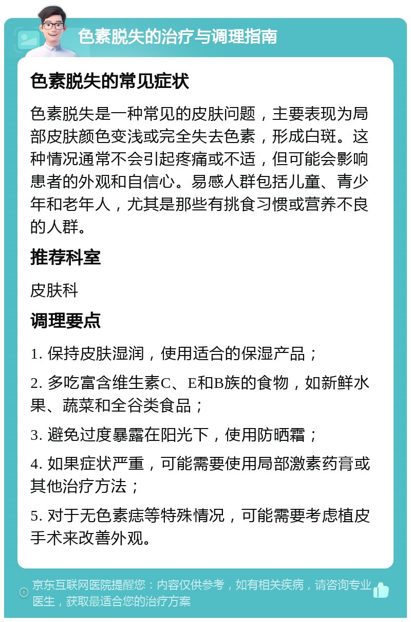 色素脱失的治疗与调理指南 色素脱失的常见症状 色素脱失是一种常见的皮肤问题，主要表现为局部皮肤颜色变浅或完全失去色素，形成白斑。这种情况通常不会引起疼痛或不适，但可能会影响患者的外观和自信心。易感人群包括儿童、青少年和老年人，尤其是那些有挑食习惯或营养不良的人群。 推荐科室 皮肤科 调理要点 1. 保持皮肤湿润，使用适合的保湿产品； 2. 多吃富含维生素C、E和B族的食物，如新鲜水果、蔬菜和全谷类食品； 3. 避免过度暴露在阳光下，使用防晒霜； 4. 如果症状严重，可能需要使用局部激素药膏或其他治疗方法； 5. 对于无色素痣等特殊情况，可能需要考虑植皮手术来改善外观。