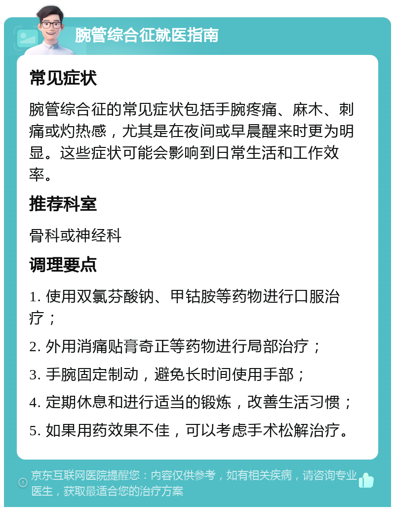 腕管综合征就医指南 常见症状 腕管综合征的常见症状包括手腕疼痛、麻木、刺痛或灼热感，尤其是在夜间或早晨醒来时更为明显。这些症状可能会影响到日常生活和工作效率。 推荐科室 骨科或神经科 调理要点 1. 使用双氯芬酸钠、甲钴胺等药物进行口服治疗； 2. 外用消痛贴膏奇正等药物进行局部治疗； 3. 手腕固定制动，避免长时间使用手部； 4. 定期休息和进行适当的锻炼，改善生活习惯； 5. 如果用药效果不佳，可以考虑手术松解治疗。