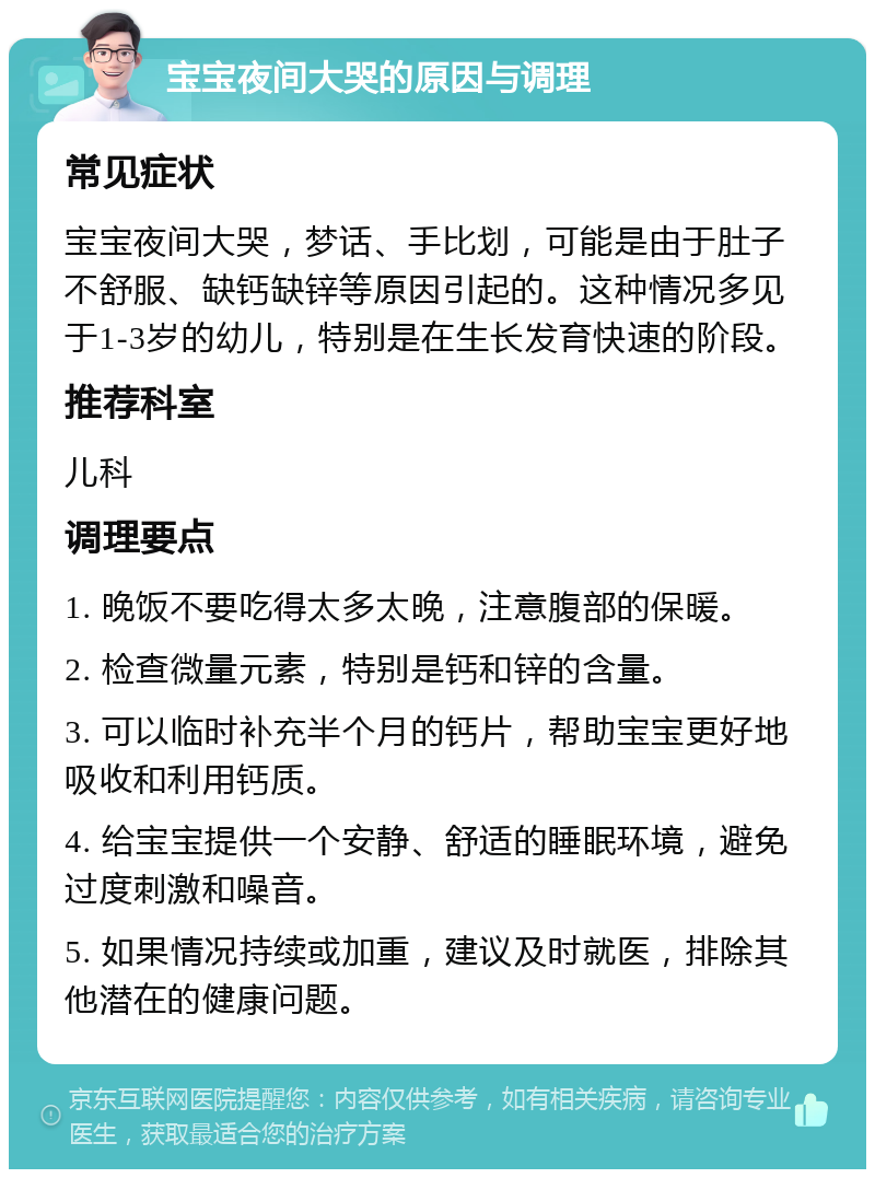 宝宝夜间大哭的原因与调理 常见症状 宝宝夜间大哭，梦话、手比划，可能是由于肚子不舒服、缺钙缺锌等原因引起的。这种情况多见于1-3岁的幼儿，特别是在生长发育快速的阶段。 推荐科室 儿科 调理要点 1. 晚饭不要吃得太多太晚，注意腹部的保暖。 2. 检查微量元素，特别是钙和锌的含量。 3. 可以临时补充半个月的钙片，帮助宝宝更好地吸收和利用钙质。 4. 给宝宝提供一个安静、舒适的睡眠环境，避免过度刺激和噪音。 5. 如果情况持续或加重，建议及时就医，排除其他潜在的健康问题。