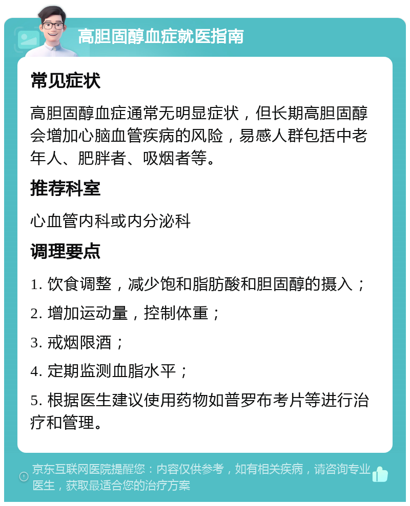 高胆固醇血症就医指南 常见症状 高胆固醇血症通常无明显症状，但长期高胆固醇会增加心脑血管疾病的风险，易感人群包括中老年人、肥胖者、吸烟者等。 推荐科室 心血管内科或内分泌科 调理要点 1. 饮食调整，减少饱和脂肪酸和胆固醇的摄入； 2. 增加运动量，控制体重； 3. 戒烟限酒； 4. 定期监测血脂水平； 5. 根据医生建议使用药物如普罗布考片等进行治疗和管理。