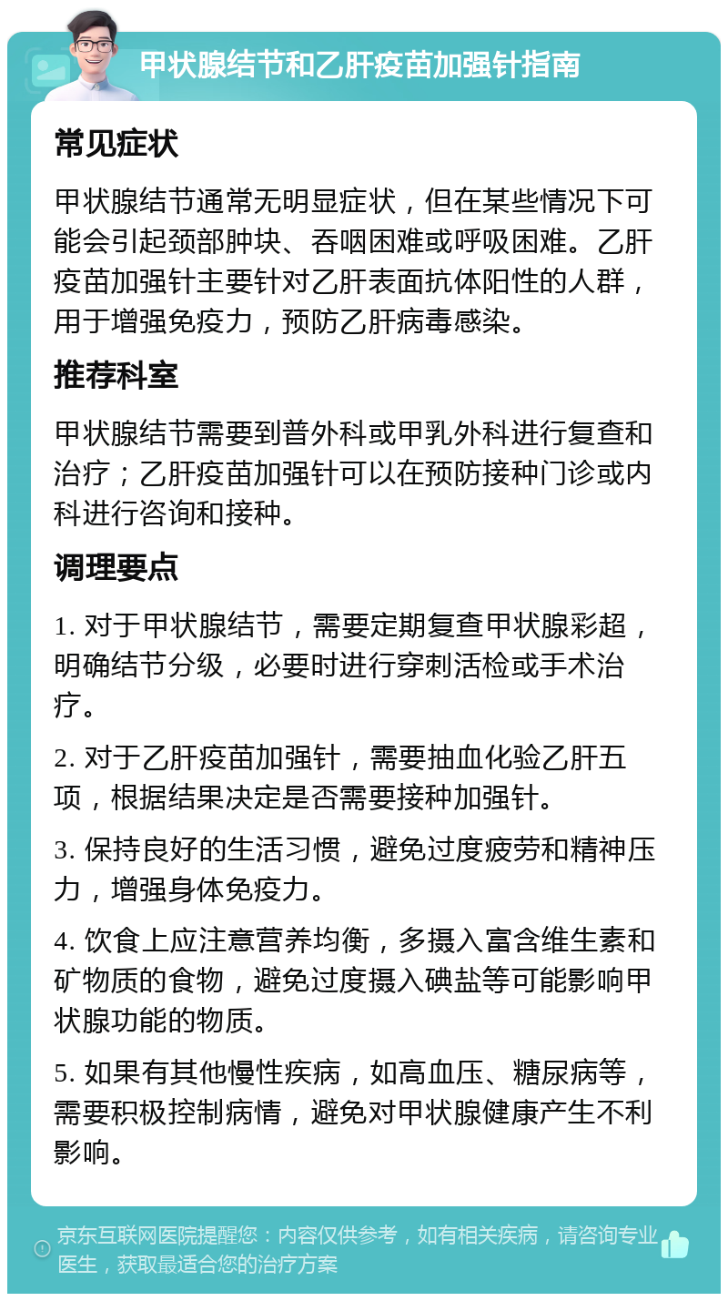 甲状腺结节和乙肝疫苗加强针指南 常见症状 甲状腺结节通常无明显症状，但在某些情况下可能会引起颈部肿块、吞咽困难或呼吸困难。乙肝疫苗加强针主要针对乙肝表面抗体阳性的人群，用于增强免疫力，预防乙肝病毒感染。 推荐科室 甲状腺结节需要到普外科或甲乳外科进行复查和治疗；乙肝疫苗加强针可以在预防接种门诊或内科进行咨询和接种。 调理要点 1. 对于甲状腺结节，需要定期复查甲状腺彩超，明确结节分级，必要时进行穿刺活检或手术治疗。 2. 对于乙肝疫苗加强针，需要抽血化验乙肝五项，根据结果决定是否需要接种加强针。 3. 保持良好的生活习惯，避免过度疲劳和精神压力，增强身体免疫力。 4. 饮食上应注意营养均衡，多摄入富含维生素和矿物质的食物，避免过度摄入碘盐等可能影响甲状腺功能的物质。 5. 如果有其他慢性疾病，如高血压、糖尿病等，需要积极控制病情，避免对甲状腺健康产生不利影响。