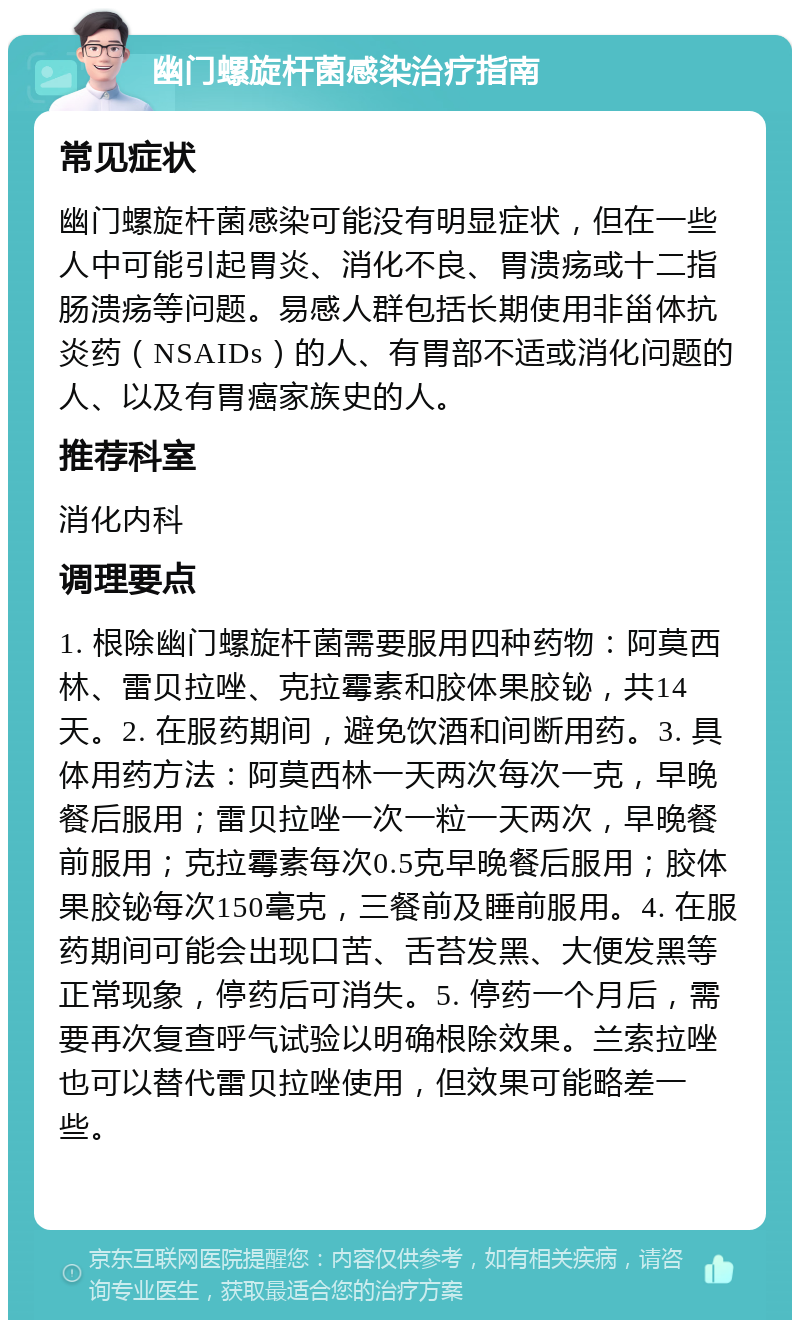 幽门螺旋杆菌感染治疗指南 常见症状 幽门螺旋杆菌感染可能没有明显症状，但在一些人中可能引起胃炎、消化不良、胃溃疡或十二指肠溃疡等问题。易感人群包括长期使用非甾体抗炎药（NSAIDs）的人、有胃部不适或消化问题的人、以及有胃癌家族史的人。 推荐科室 消化内科 调理要点 1. 根除幽门螺旋杆菌需要服用四种药物：阿莫西林、雷贝拉唑、克拉霉素和胶体果胶铋，共14天。2. 在服药期间，避免饮酒和间断用药。3. 具体用药方法：阿莫西林一天两次每次一克，早晚餐后服用；雷贝拉唑一次一粒一天两次，早晚餐前服用；克拉霉素每次0.5克早晚餐后服用；胶体果胶铋每次150毫克，三餐前及睡前服用。4. 在服药期间可能会出现口苦、舌苔发黑、大便发黑等正常现象，停药后可消失。5. 停药一个月后，需要再次复查呼气试验以明确根除效果。兰索拉唑也可以替代雷贝拉唑使用，但效果可能略差一些。