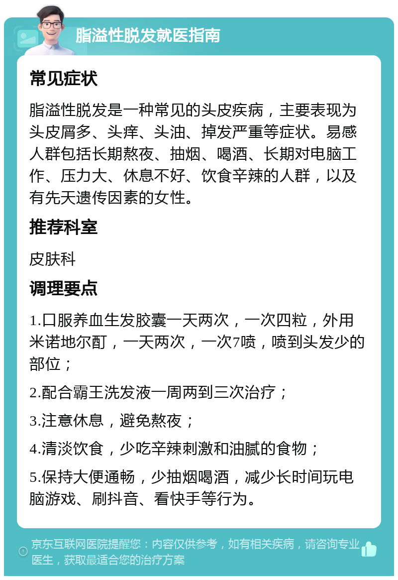 脂溢性脱发就医指南 常见症状 脂溢性脱发是一种常见的头皮疾病，主要表现为头皮屑多、头痒、头油、掉发严重等症状。易感人群包括长期熬夜、抽烟、喝酒、长期对电脑工作、压力大、休息不好、饮食辛辣的人群，以及有先天遗传因素的女性。 推荐科室 皮肤科 调理要点 1.口服养血生发胶囊一天两次，一次四粒，外用米诺地尔酊，一天两次，一次7喷，喷到头发少的部位； 2.配合霸王洗发液一周两到三次治疗； 3.注意休息，避免熬夜； 4.清淡饮食，少吃辛辣刺激和油腻的食物； 5.保持大便通畅，少抽烟喝酒，减少长时间玩电脑游戏、刷抖音、看快手等行为。