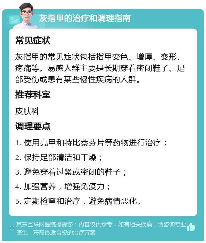 灰指甲的治疗和调理指南 常见症状 灰指甲的常见症状包括指甲变色、增厚、变形、疼痛等。易感人群主要是长期穿着密闭鞋子、足部受伤或患有某些慢性疾病的人群。 推荐科室 皮肤科 调理要点 1. 使用亮甲和特比萘芬片等药物进行治疗； 2. 保持足部清洁和干燥； 3. 避免穿着过紧或密闭的鞋子； 4. 加强营养，增强免疫力； 5. 定期检查和治疗，避免病情恶化。