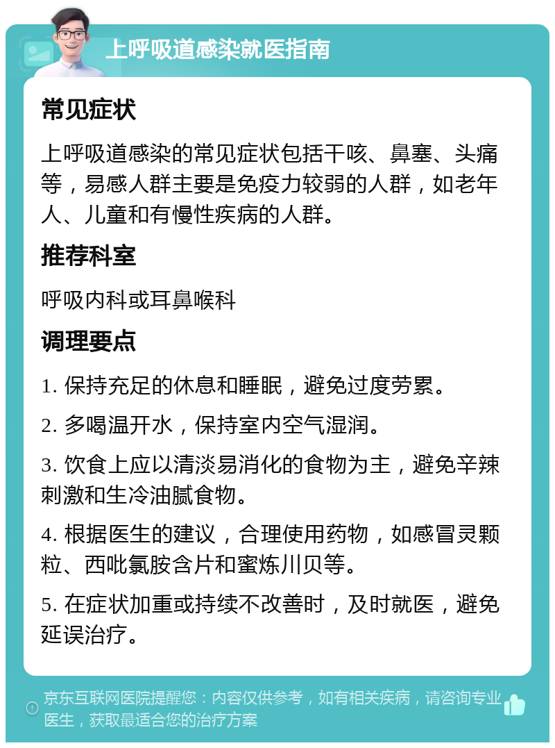 上呼吸道感染就医指南 常见症状 上呼吸道感染的常见症状包括干咳、鼻塞、头痛等，易感人群主要是免疫力较弱的人群，如老年人、儿童和有慢性疾病的人群。 推荐科室 呼吸内科或耳鼻喉科 调理要点 1. 保持充足的休息和睡眠，避免过度劳累。 2. 多喝温开水，保持室内空气湿润。 3. 饮食上应以清淡易消化的食物为主，避免辛辣刺激和生冷油腻食物。 4. 根据医生的建议，合理使用药物，如感冒灵颗粒、西吡氯胺含片和蜜炼川贝等。 5. 在症状加重或持续不改善时，及时就医，避免延误治疗。