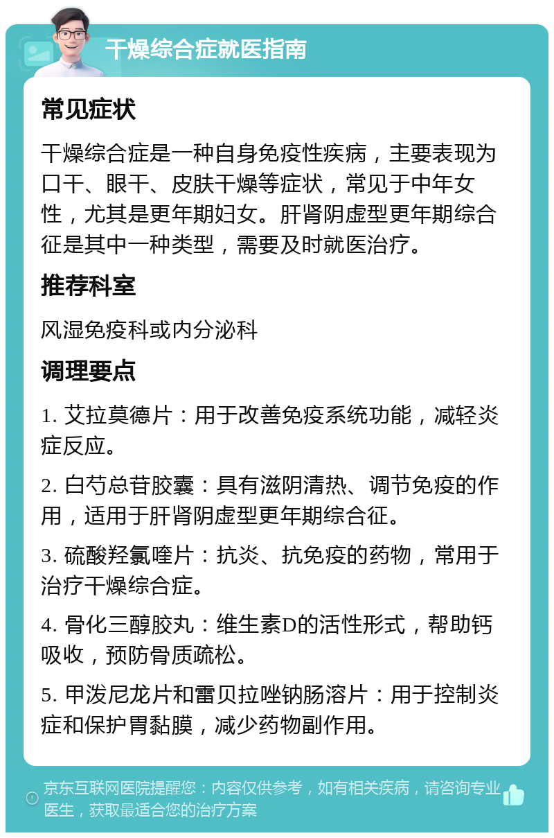 干燥综合症就医指南 常见症状 干燥综合症是一种自身免疫性疾病，主要表现为口干、眼干、皮肤干燥等症状，常见于中年女性，尤其是更年期妇女。肝肾阴虚型更年期综合征是其中一种类型，需要及时就医治疗。 推荐科室 风湿免疫科或内分泌科 调理要点 1. 艾拉莫德片：用于改善免疫系统功能，减轻炎症反应。 2. 白芍总苷胶囊：具有滋阴清热、调节免疫的作用，适用于肝肾阴虚型更年期综合征。 3. 硫酸羟氯喹片：抗炎、抗免疫的药物，常用于治疗干燥综合症。 4. 骨化三醇胶丸：维生素D的活性形式，帮助钙吸收，预防骨质疏松。 5. 甲泼尼龙片和雷贝拉唑钠肠溶片：用于控制炎症和保护胃黏膜，减少药物副作用。