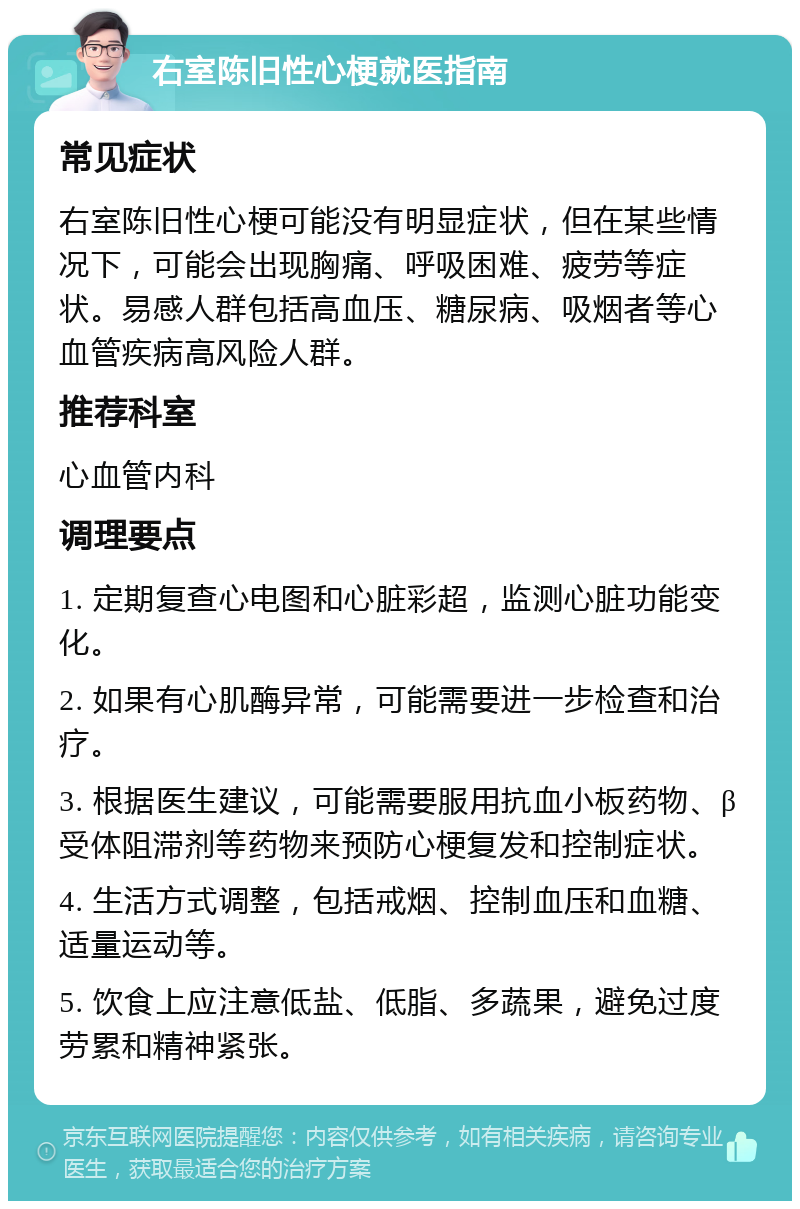 右室陈旧性心梗就医指南 常见症状 右室陈旧性心梗可能没有明显症状，但在某些情况下，可能会出现胸痛、呼吸困难、疲劳等症状。易感人群包括高血压、糖尿病、吸烟者等心血管疾病高风险人群。 推荐科室 心血管内科 调理要点 1. 定期复查心电图和心脏彩超，监测心脏功能变化。 2. 如果有心肌酶异常，可能需要进一步检查和治疗。 3. 根据医生建议，可能需要服用抗血小板药物、β受体阻滞剂等药物来预防心梗复发和控制症状。 4. 生活方式调整，包括戒烟、控制血压和血糖、适量运动等。 5. 饮食上应注意低盐、低脂、多蔬果，避免过度劳累和精神紧张。