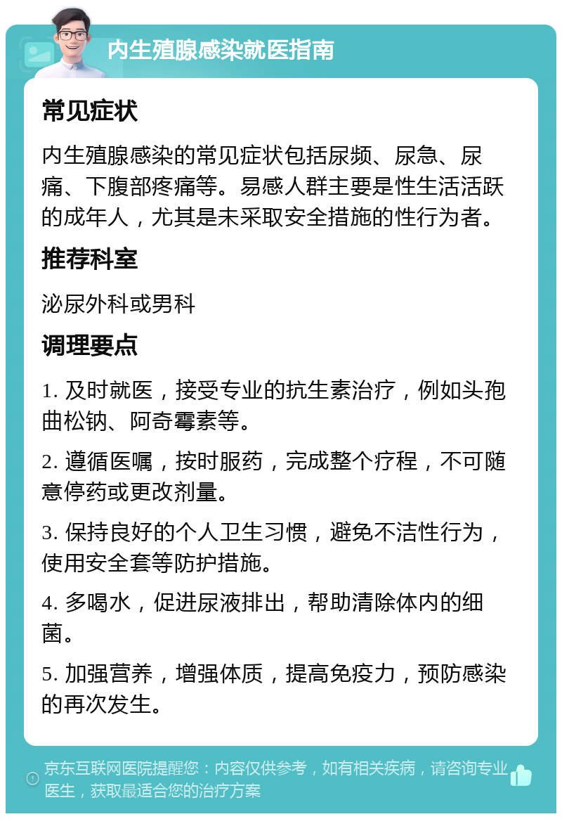 内生殖腺感染就医指南 常见症状 内生殖腺感染的常见症状包括尿频、尿急、尿痛、下腹部疼痛等。易感人群主要是性生活活跃的成年人，尤其是未采取安全措施的性行为者。 推荐科室 泌尿外科或男科 调理要点 1. 及时就医，接受专业的抗生素治疗，例如头孢曲松钠、阿奇霉素等。 2. 遵循医嘱，按时服药，完成整个疗程，不可随意停药或更改剂量。 3. 保持良好的个人卫生习惯，避免不洁性行为，使用安全套等防护措施。 4. 多喝水，促进尿液排出，帮助清除体内的细菌。 5. 加强营养，增强体质，提高免疫力，预防感染的再次发生。