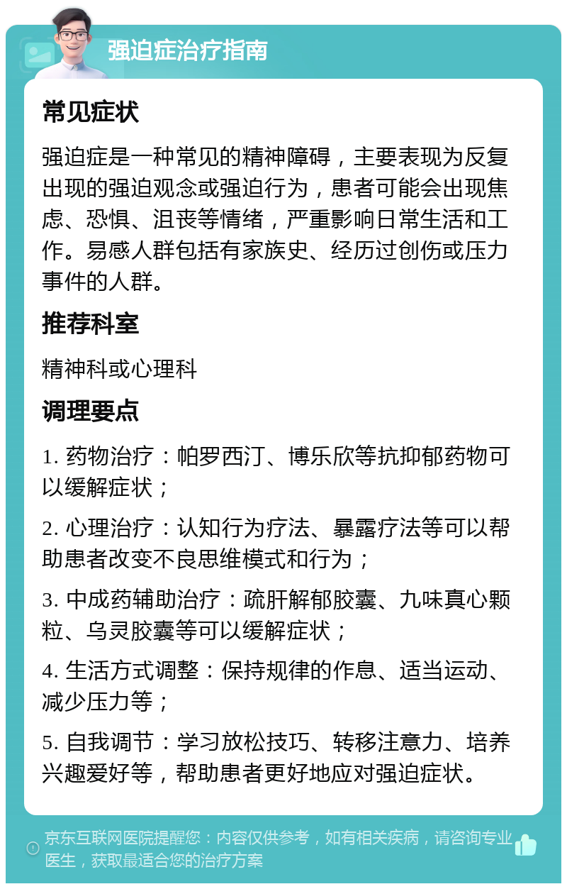 强迫症治疗指南 常见症状 强迫症是一种常见的精神障碍，主要表现为反复出现的强迫观念或强迫行为，患者可能会出现焦虑、恐惧、沮丧等情绪，严重影响日常生活和工作。易感人群包括有家族史、经历过创伤或压力事件的人群。 推荐科室 精神科或心理科 调理要点 1. 药物治疗：帕罗西汀、博乐欣等抗抑郁药物可以缓解症状； 2. 心理治疗：认知行为疗法、暴露疗法等可以帮助患者改变不良思维模式和行为； 3. 中成药辅助治疗：疏肝解郁胶囊、九味真心颗粒、乌灵胶囊等可以缓解症状； 4. 生活方式调整：保持规律的作息、适当运动、减少压力等； 5. 自我调节：学习放松技巧、转移注意力、培养兴趣爱好等，帮助患者更好地应对强迫症状。