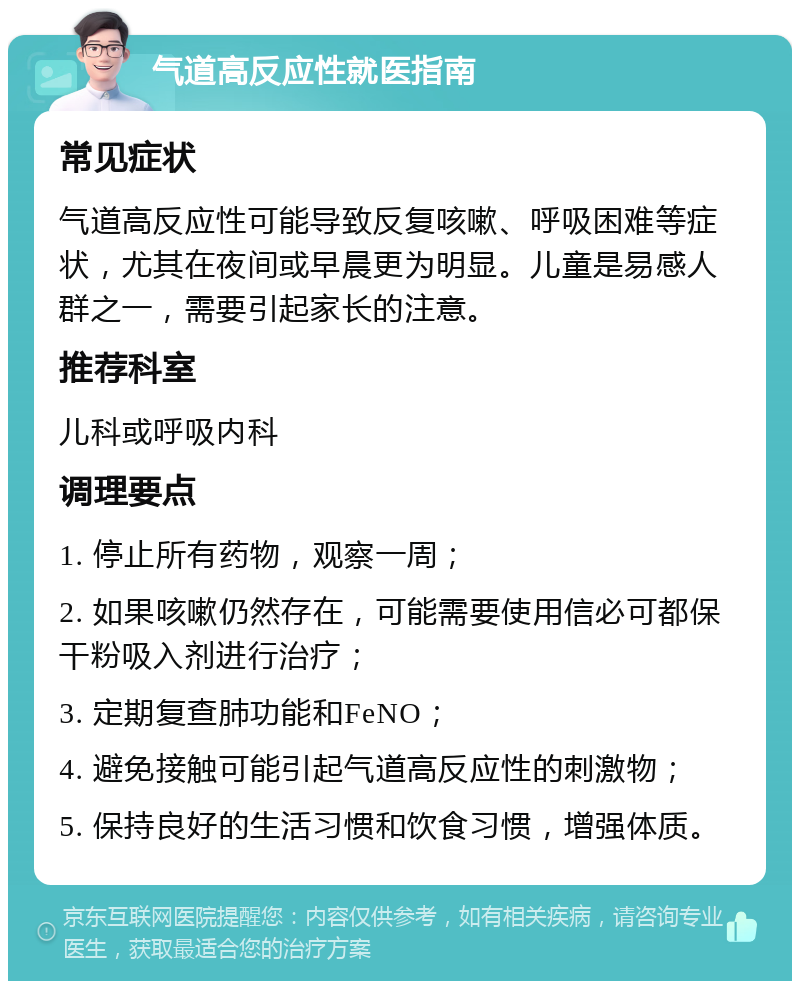 气道高反应性就医指南 常见症状 气道高反应性可能导致反复咳嗽、呼吸困难等症状，尤其在夜间或早晨更为明显。儿童是易感人群之一，需要引起家长的注意。 推荐科室 儿科或呼吸内科 调理要点 1. 停止所有药物，观察一周； 2. 如果咳嗽仍然存在，可能需要使用信必可都保干粉吸入剂进行治疗； 3. 定期复查肺功能和FeNO； 4. 避免接触可能引起气道高反应性的刺激物； 5. 保持良好的生活习惯和饮食习惯，增强体质。