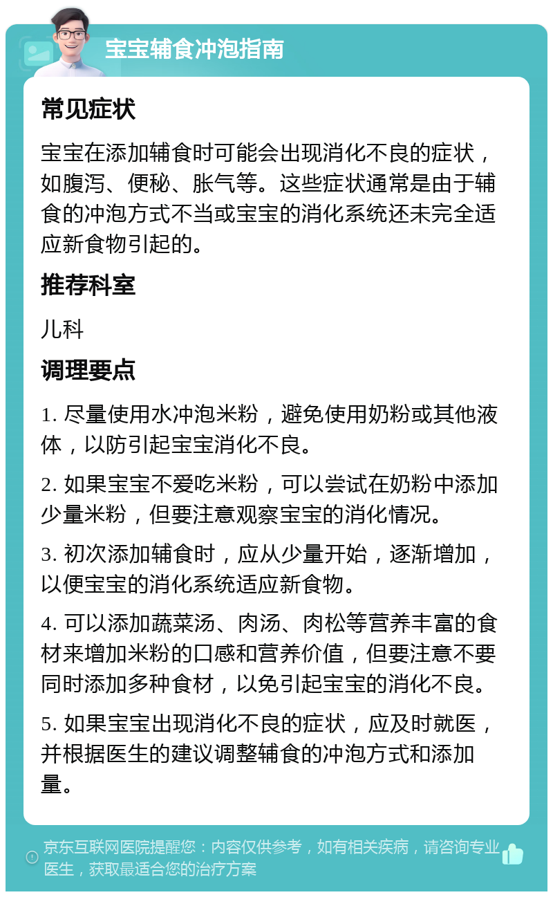 宝宝辅食冲泡指南 常见症状 宝宝在添加辅食时可能会出现消化不良的症状，如腹泻、便秘、胀气等。这些症状通常是由于辅食的冲泡方式不当或宝宝的消化系统还未完全适应新食物引起的。 推荐科室 儿科 调理要点 1. 尽量使用水冲泡米粉，避免使用奶粉或其他液体，以防引起宝宝消化不良。 2. 如果宝宝不爱吃米粉，可以尝试在奶粉中添加少量米粉，但要注意观察宝宝的消化情况。 3. 初次添加辅食时，应从少量开始，逐渐增加，以便宝宝的消化系统适应新食物。 4. 可以添加蔬菜汤、肉汤、肉松等营养丰富的食材来增加米粉的口感和营养价值，但要注意不要同时添加多种食材，以免引起宝宝的消化不良。 5. 如果宝宝出现消化不良的症状，应及时就医，并根据医生的建议调整辅食的冲泡方式和添加量。