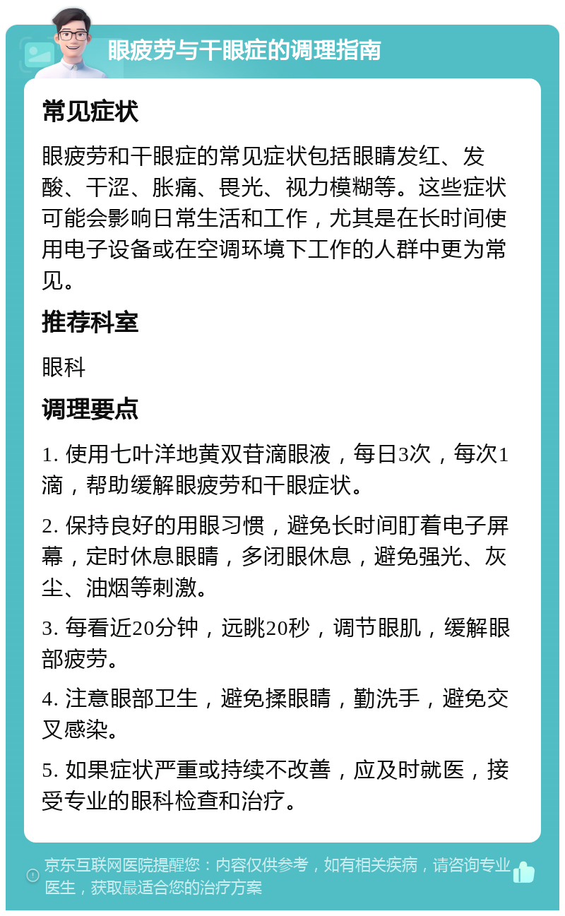 眼疲劳与干眼症的调理指南 常见症状 眼疲劳和干眼症的常见症状包括眼睛发红、发酸、干涩、胀痛、畏光、视力模糊等。这些症状可能会影响日常生活和工作，尤其是在长时间使用电子设备或在空调环境下工作的人群中更为常见。 推荐科室 眼科 调理要点 1. 使用七叶洋地黄双苷滴眼液，每日3次，每次1滴，帮助缓解眼疲劳和干眼症状。 2. 保持良好的用眼习惯，避免长时间盯着电子屏幕，定时休息眼睛，多闭眼休息，避免强光、灰尘、油烟等刺激。 3. 每看近20分钟，远眺20秒，调节眼肌，缓解眼部疲劳。 4. 注意眼部卫生，避免揉眼睛，勤洗手，避免交叉感染。 5. 如果症状严重或持续不改善，应及时就医，接受专业的眼科检查和治疗。