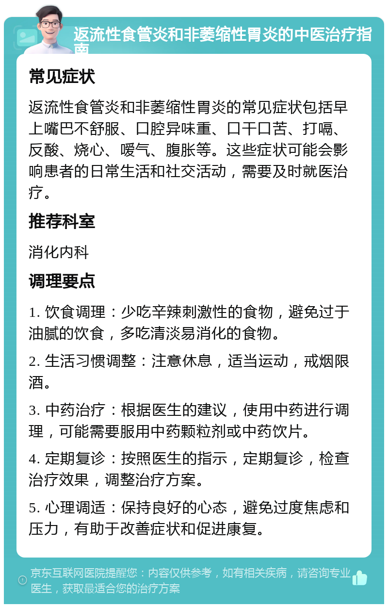 返流性食管炎和非萎缩性胃炎的中医治疗指南 常见症状 返流性食管炎和非萎缩性胃炎的常见症状包括早上嘴巴不舒服、口腔异味重、口干口苦、打嗝、反酸、烧心、嗳气、腹胀等。这些症状可能会影响患者的日常生活和社交活动，需要及时就医治疗。 推荐科室 消化内科 调理要点 1. 饮食调理：少吃辛辣刺激性的食物，避免过于油腻的饮食，多吃清淡易消化的食物。 2. 生活习惯调整：注意休息，适当运动，戒烟限酒。 3. 中药治疗：根据医生的建议，使用中药进行调理，可能需要服用中药颗粒剂或中药饮片。 4. 定期复诊：按照医生的指示，定期复诊，检查治疗效果，调整治疗方案。 5. 心理调适：保持良好的心态，避免过度焦虑和压力，有助于改善症状和促进康复。