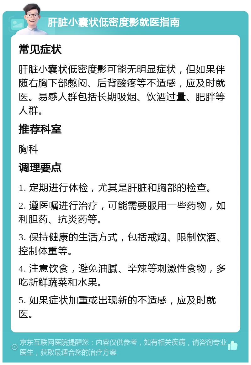 肝脏小囊状低密度影就医指南 常见症状 肝脏小囊状低密度影可能无明显症状，但如果伴随右胸下部憋闷、后背酸疼等不适感，应及时就医。易感人群包括长期吸烟、饮酒过量、肥胖等人群。 推荐科室 胸科 调理要点 1. 定期进行体检，尤其是肝脏和胸部的检查。 2. 遵医嘱进行治疗，可能需要服用一些药物，如利胆药、抗炎药等。 3. 保持健康的生活方式，包括戒烟、限制饮酒、控制体重等。 4. 注意饮食，避免油腻、辛辣等刺激性食物，多吃新鲜蔬菜和水果。 5. 如果症状加重或出现新的不适感，应及时就医。