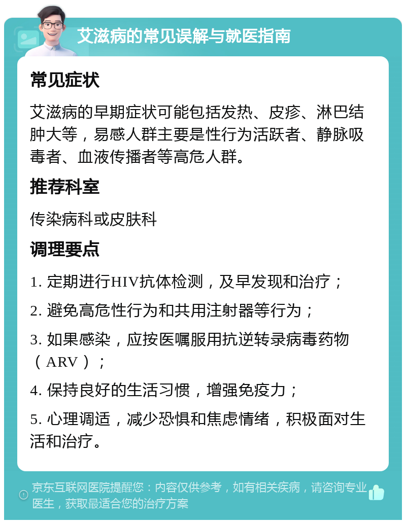 艾滋病的常见误解与就医指南 常见症状 艾滋病的早期症状可能包括发热、皮疹、淋巴结肿大等，易感人群主要是性行为活跃者、静脉吸毒者、血液传播者等高危人群。 推荐科室 传染病科或皮肤科 调理要点 1. 定期进行HIV抗体检测，及早发现和治疗； 2. 避免高危性行为和共用注射器等行为； 3. 如果感染，应按医嘱服用抗逆转录病毒药物（ARV）； 4. 保持良好的生活习惯，增强免疫力； 5. 心理调适，减少恐惧和焦虑情绪，积极面对生活和治疗。