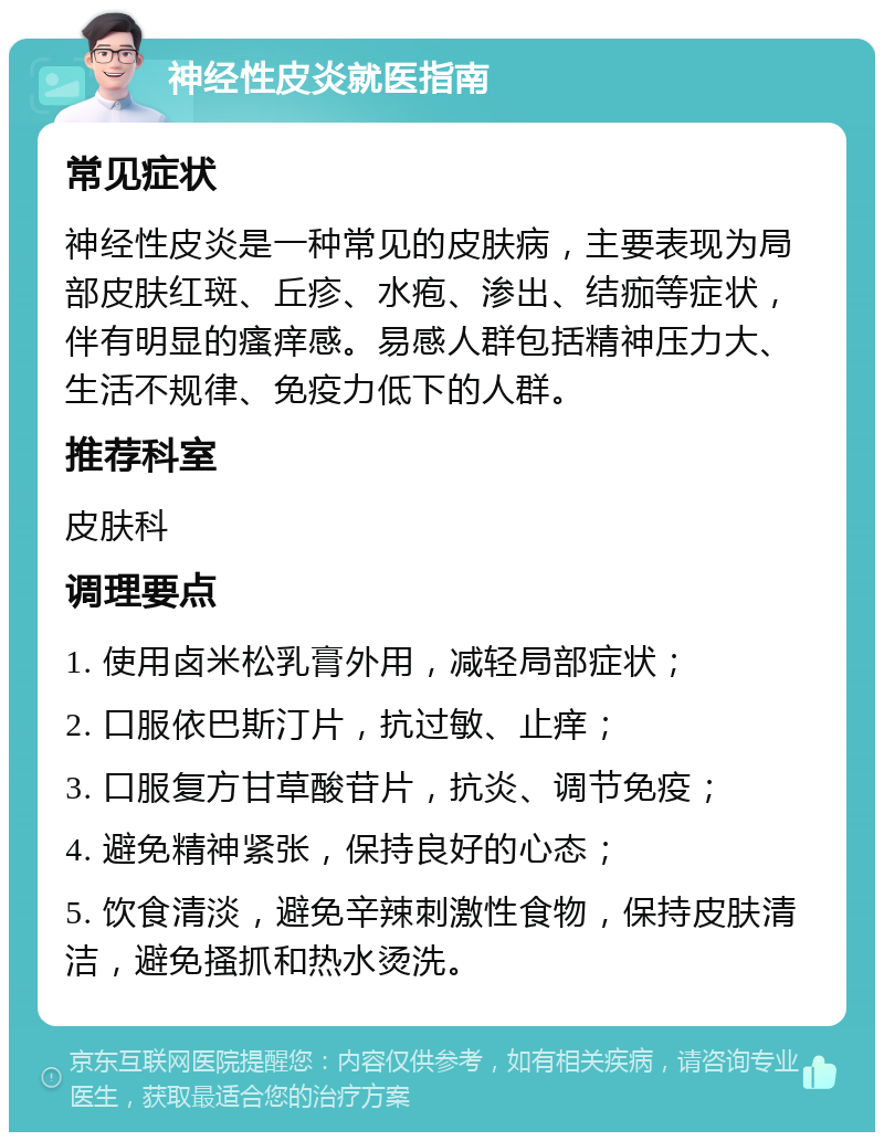 神经性皮炎就医指南 常见症状 神经性皮炎是一种常见的皮肤病，主要表现为局部皮肤红斑、丘疹、水疱、渗出、结痂等症状，伴有明显的瘙痒感。易感人群包括精神压力大、生活不规律、免疫力低下的人群。 推荐科室 皮肤科 调理要点 1. 使用卤米松乳膏外用，减轻局部症状； 2. 口服依巴斯汀片，抗过敏、止痒； 3. 口服复方甘草酸苷片，抗炎、调节免疫； 4. 避免精神紧张，保持良好的心态； 5. 饮食清淡，避免辛辣刺激性食物，保持皮肤清洁，避免搔抓和热水烫洗。