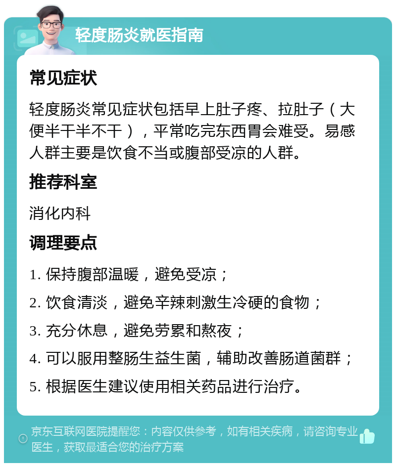 轻度肠炎就医指南 常见症状 轻度肠炎常见症状包括早上肚子疼、拉肚子（大便半干半不干），平常吃完东西胃会难受。易感人群主要是饮食不当或腹部受凉的人群。 推荐科室 消化内科 调理要点 1. 保持腹部温暖，避免受凉； 2. 饮食清淡，避免辛辣刺激生冷硬的食物； 3. 充分休息，避免劳累和熬夜； 4. 可以服用整肠生益生菌，辅助改善肠道菌群； 5. 根据医生建议使用相关药品进行治疗。