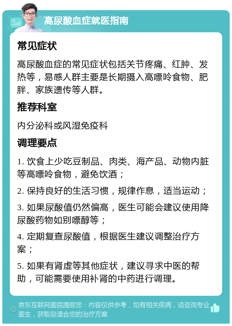 高尿酸血症就医指南 常见症状 高尿酸血症的常见症状包括关节疼痛、红肿、发热等，易感人群主要是长期摄入高嘌呤食物、肥胖、家族遗传等人群。 推荐科室 内分泌科或风湿免疫科 调理要点 1. 饮食上少吃豆制品、肉类、海产品、动物内脏等高嘌呤食物，避免饮酒； 2. 保持良好的生活习惯，规律作息，适当运动； 3. 如果尿酸值仍然偏高，医生可能会建议使用降尿酸药物如别嘌醇等； 4. 定期复查尿酸值，根据医生建议调整治疗方案； 5. 如果有肾虚等其他症状，建议寻求中医的帮助，可能需要使用补肾的中药进行调理。