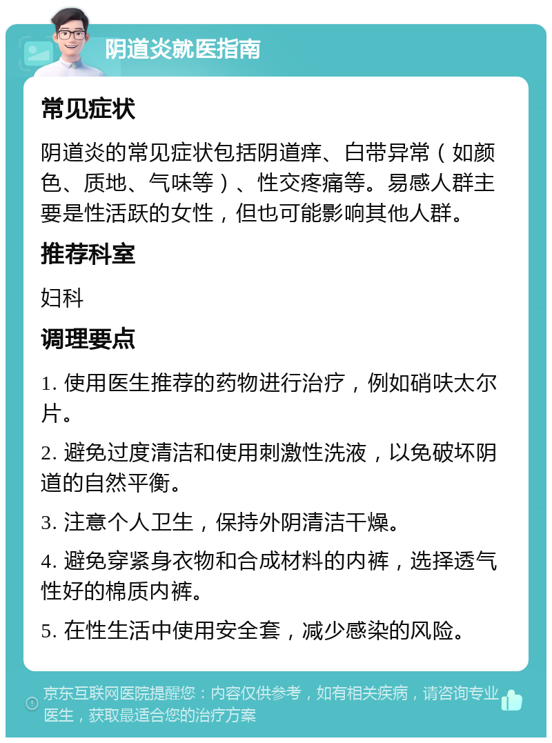 阴道炎就医指南 常见症状 阴道炎的常见症状包括阴道痒、白带异常（如颜色、质地、气味等）、性交疼痛等。易感人群主要是性活跃的女性，但也可能影响其他人群。 推荐科室 妇科 调理要点 1. 使用医生推荐的药物进行治疗，例如硝呋太尔片。 2. 避免过度清洁和使用刺激性洗液，以免破坏阴道的自然平衡。 3. 注意个人卫生，保持外阴清洁干燥。 4. 避免穿紧身衣物和合成材料的内裤，选择透气性好的棉质内裤。 5. 在性生活中使用安全套，减少感染的风险。