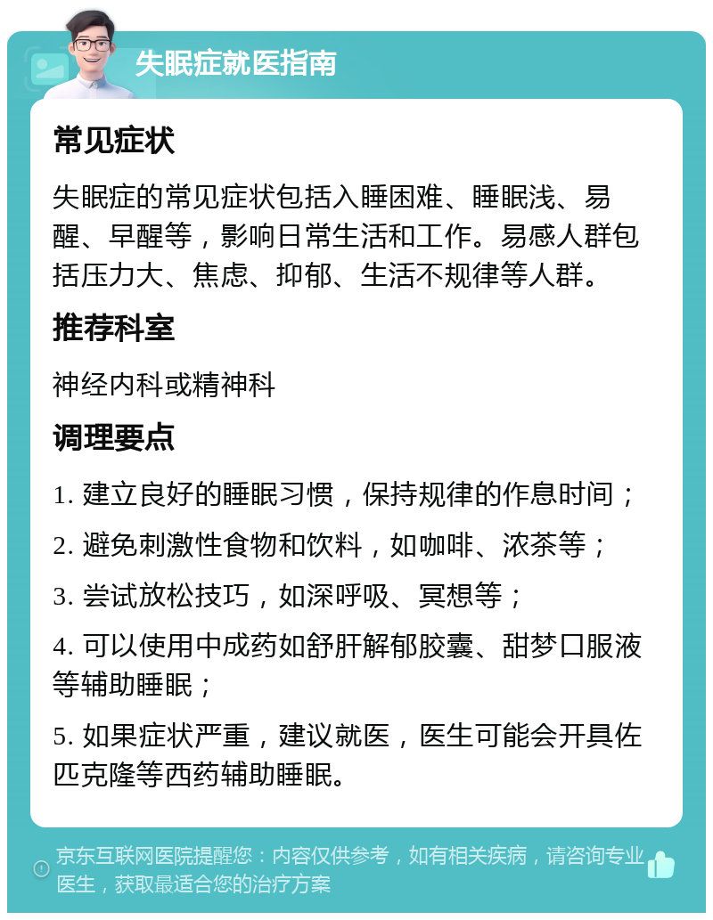 失眠症就医指南 常见症状 失眠症的常见症状包括入睡困难、睡眠浅、易醒、早醒等，影响日常生活和工作。易感人群包括压力大、焦虑、抑郁、生活不规律等人群。 推荐科室 神经内科或精神科 调理要点 1. 建立良好的睡眠习惯，保持规律的作息时间； 2. 避免刺激性食物和饮料，如咖啡、浓茶等； 3. 尝试放松技巧，如深呼吸、冥想等； 4. 可以使用中成药如舒肝解郁胶囊、甜梦口服液等辅助睡眠； 5. 如果症状严重，建议就医，医生可能会开具佐匹克隆等西药辅助睡眠。