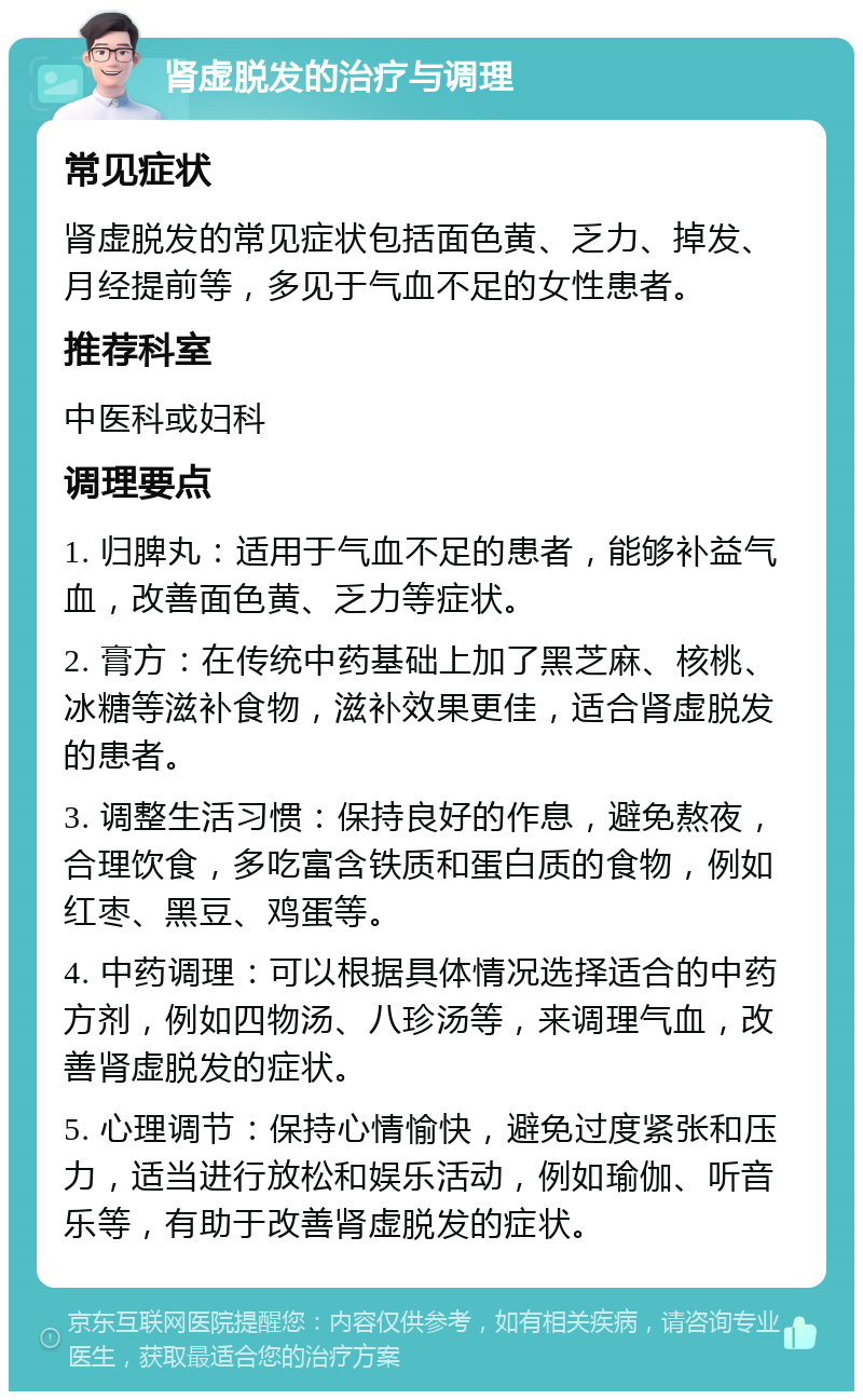 肾虚脱发的治疗与调理 常见症状 肾虚脱发的常见症状包括面色黄、乏力、掉发、月经提前等，多见于气血不足的女性患者。 推荐科室 中医科或妇科 调理要点 1. 归脾丸：适用于气血不足的患者，能够补益气血，改善面色黄、乏力等症状。 2. 膏方：在传统中药基础上加了黑芝麻、核桃、冰糖等滋补食物，滋补效果更佳，适合肾虚脱发的患者。 3. 调整生活习惯：保持良好的作息，避免熬夜，合理饮食，多吃富含铁质和蛋白质的食物，例如红枣、黑豆、鸡蛋等。 4. 中药调理：可以根据具体情况选择适合的中药方剂，例如四物汤、八珍汤等，来调理气血，改善肾虚脱发的症状。 5. 心理调节：保持心情愉快，避免过度紧张和压力，适当进行放松和娱乐活动，例如瑜伽、听音乐等，有助于改善肾虚脱发的症状。