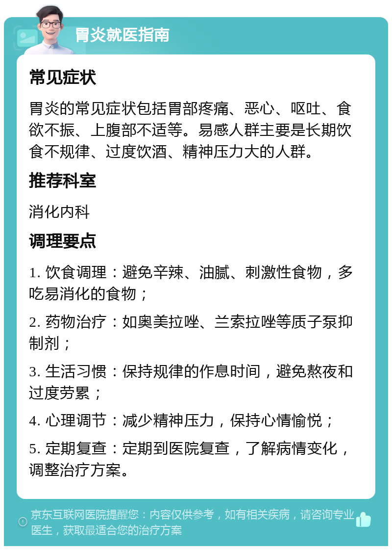 胃炎就医指南 常见症状 胃炎的常见症状包括胃部疼痛、恶心、呕吐、食欲不振、上腹部不适等。易感人群主要是长期饮食不规律、过度饮酒、精神压力大的人群。 推荐科室 消化内科 调理要点 1. 饮食调理：避免辛辣、油腻、刺激性食物，多吃易消化的食物； 2. 药物治疗：如奥美拉唑、兰索拉唑等质子泵抑制剂； 3. 生活习惯：保持规律的作息时间，避免熬夜和过度劳累； 4. 心理调节：减少精神压力，保持心情愉悦； 5. 定期复查：定期到医院复查，了解病情变化，调整治疗方案。