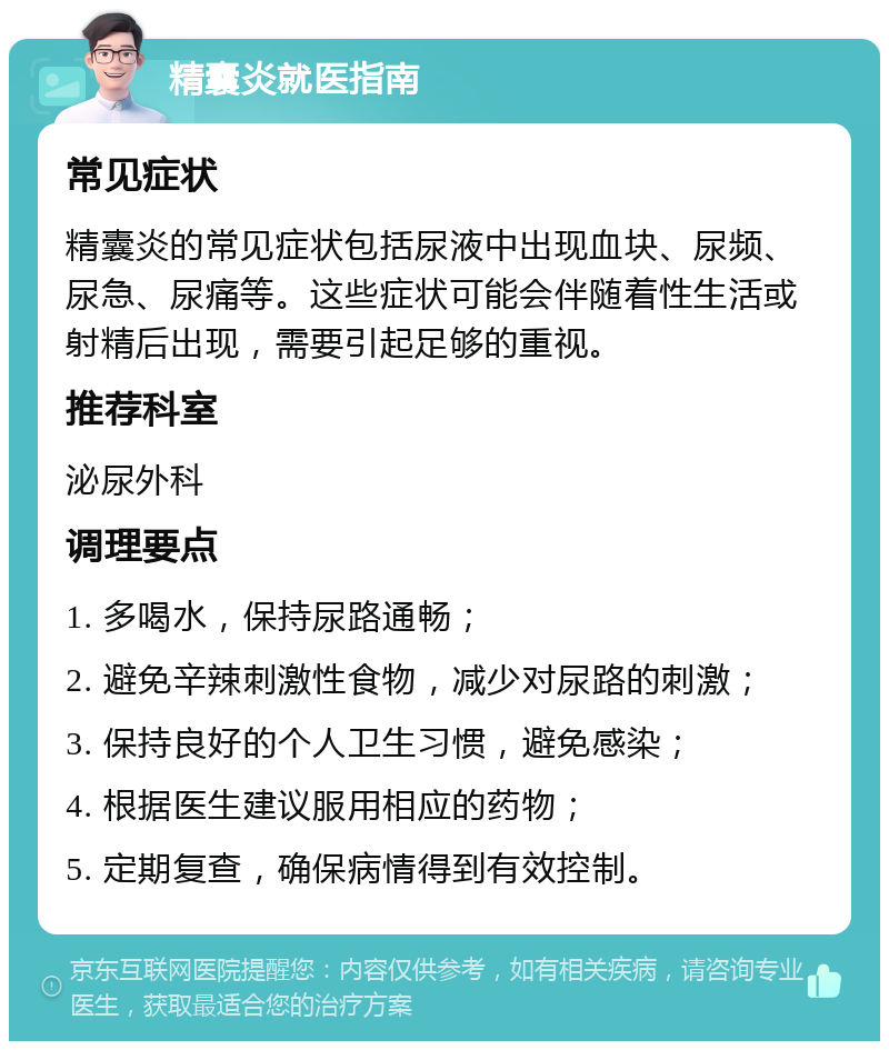 精囊炎就医指南 常见症状 精囊炎的常见症状包括尿液中出现血块、尿频、尿急、尿痛等。这些症状可能会伴随着性生活或射精后出现，需要引起足够的重视。 推荐科室 泌尿外科 调理要点 1. 多喝水，保持尿路通畅； 2. 避免辛辣刺激性食物，减少对尿路的刺激； 3. 保持良好的个人卫生习惯，避免感染； 4. 根据医生建议服用相应的药物； 5. 定期复查，确保病情得到有效控制。