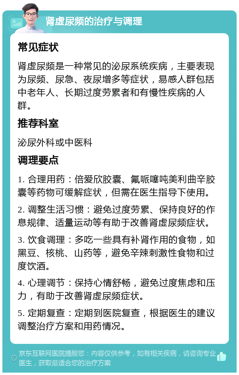 肾虚尿频的治疗与调理 常见症状 肾虚尿频是一种常见的泌尿系统疾病，主要表现为尿频、尿急、夜尿增多等症状，易感人群包括中老年人、长期过度劳累者和有慢性疾病的人群。 推荐科室 泌尿外科或中医科 调理要点 1. 合理用药：倍爱欣胶囊、氟哌噻吨美利曲辛胶囊等药物可缓解症状，但需在医生指导下使用。 2. 调整生活习惯：避免过度劳累、保持良好的作息规律、适量运动等有助于改善肾虚尿频症状。 3. 饮食调理：多吃一些具有补肾作用的食物，如黑豆、核桃、山药等，避免辛辣刺激性食物和过度饮酒。 4. 心理调节：保持心情舒畅，避免过度焦虑和压力，有助于改善肾虚尿频症状。 5. 定期复查：定期到医院复查，根据医生的建议调整治疗方案和用药情况。