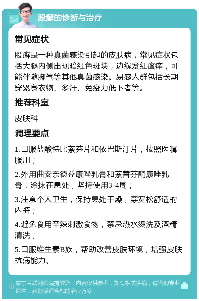 股癣的诊断与治疗 常见症状 股癣是一种真菌感染引起的皮肤病，常见症状包括大腿内侧出现暗红色斑块，边缘发红瘙痒，可能伴随脚气等其他真菌感染。易感人群包括长期穿紧身衣物、多汗、免疫力低下者等。 推荐科室 皮肤科 调理要点 1.口服盐酸特比萘芬片和依巴斯汀片，按照医嘱服用； 2.外用曲安奈德益康唑乳膏和萘替芬酮康唑乳膏，涂抹在患处，坚持使用3-4周； 3.注意个人卫生，保持患处干燥，穿宽松舒适的内裤； 4.避免食用辛辣刺激食物，禁忌热水烫洗及酒精清洗； 5.口服维生素B族，帮助改善皮肤环境，增强皮肤抗病能力。