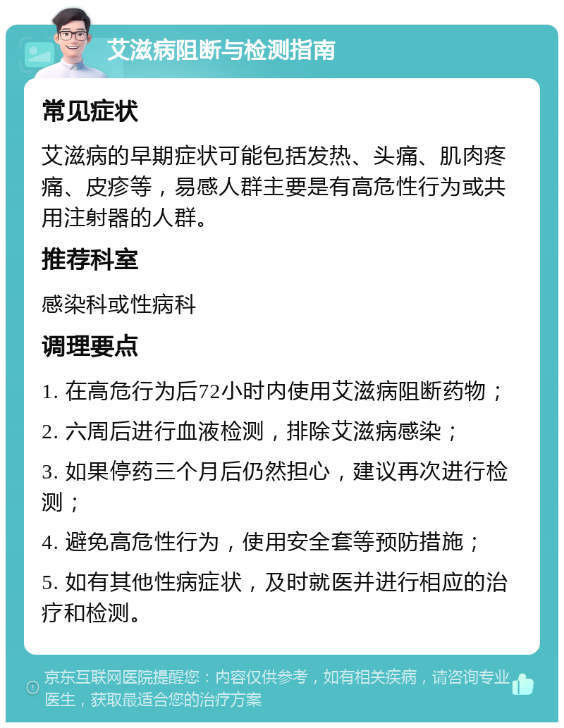 艾滋病阻断与检测指南 常见症状 艾滋病的早期症状可能包括发热、头痛、肌肉疼痛、皮疹等，易感人群主要是有高危性行为或共用注射器的人群。 推荐科室 感染科或性病科 调理要点 1. 在高危行为后72小时内使用艾滋病阻断药物； 2. 六周后进行血液检测，排除艾滋病感染； 3. 如果停药三个月后仍然担心，建议再次进行检测； 4. 避免高危性行为，使用安全套等预防措施； 5. 如有其他性病症状，及时就医并进行相应的治疗和检测。