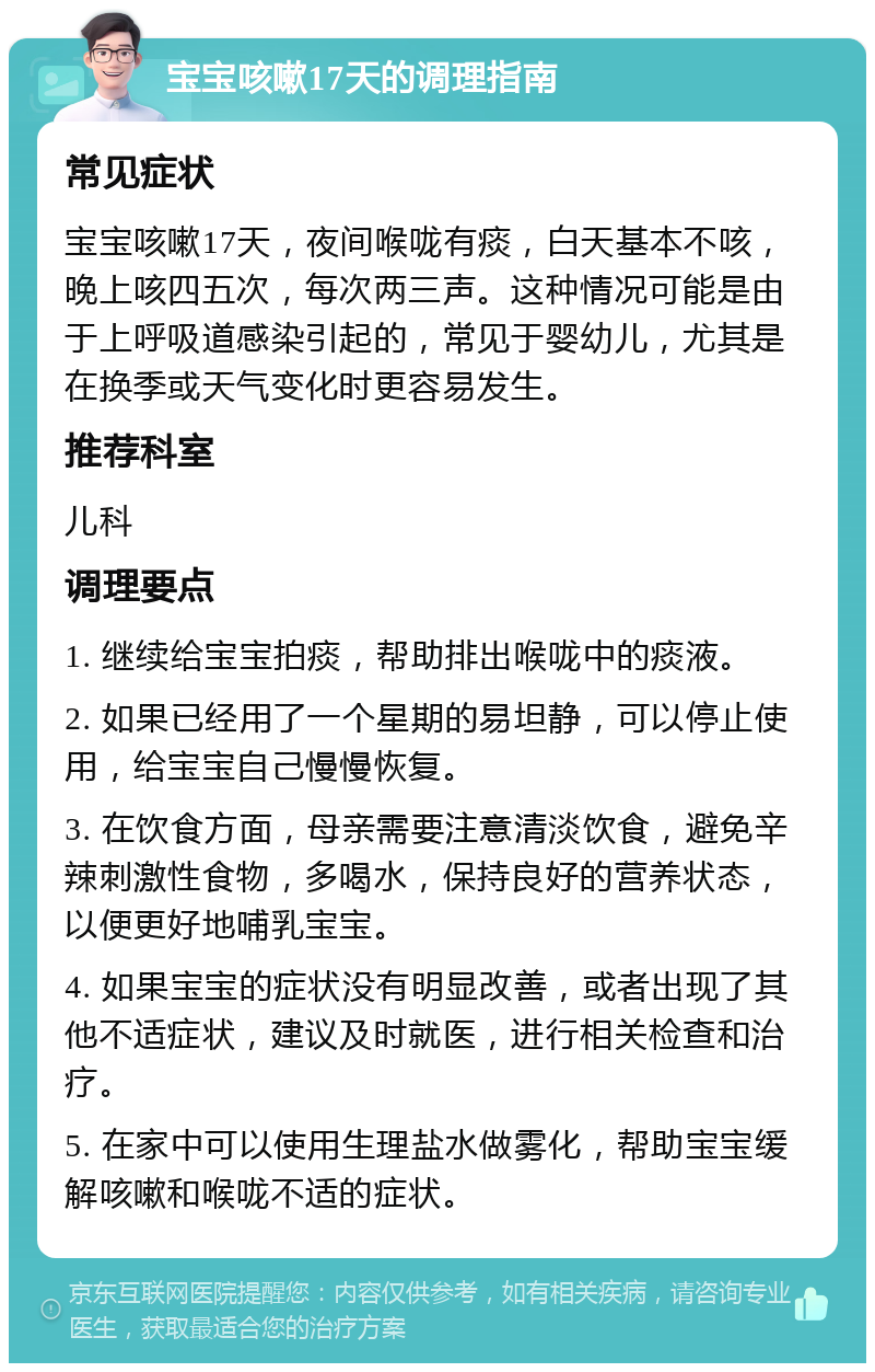 宝宝咳嗽17天的调理指南 常见症状 宝宝咳嗽17天，夜间喉咙有痰，白天基本不咳，晚上咳四五次，每次两三声。这种情况可能是由于上呼吸道感染引起的，常见于婴幼儿，尤其是在换季或天气变化时更容易发生。 推荐科室 儿科 调理要点 1. 继续给宝宝拍痰，帮助排出喉咙中的痰液。 2. 如果已经用了一个星期的易坦静，可以停止使用，给宝宝自己慢慢恢复。 3. 在饮食方面，母亲需要注意清淡饮食，避免辛辣刺激性食物，多喝水，保持良好的营养状态，以便更好地哺乳宝宝。 4. 如果宝宝的症状没有明显改善，或者出现了其他不适症状，建议及时就医，进行相关检查和治疗。 5. 在家中可以使用生理盐水做雾化，帮助宝宝缓解咳嗽和喉咙不适的症状。