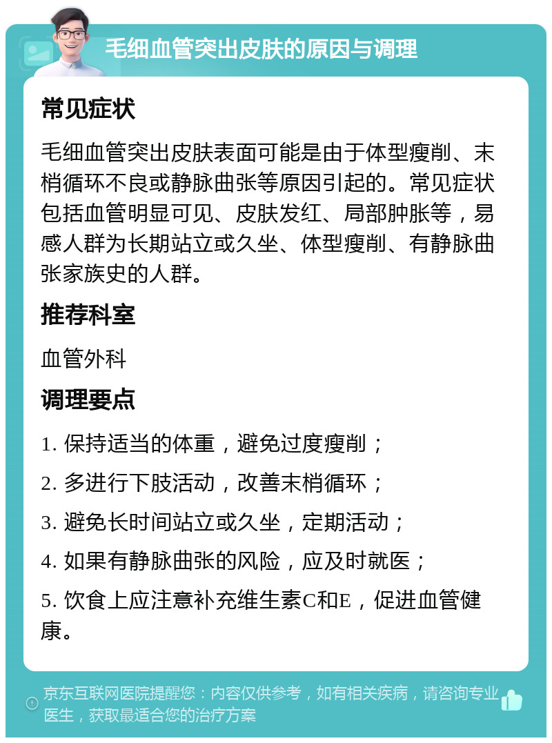 毛细血管突出皮肤的原因与调理 常见症状 毛细血管突出皮肤表面可能是由于体型瘦削、末梢循环不良或静脉曲张等原因引起的。常见症状包括血管明显可见、皮肤发红、局部肿胀等，易感人群为长期站立或久坐、体型瘦削、有静脉曲张家族史的人群。 推荐科室 血管外科 调理要点 1. 保持适当的体重，避免过度瘦削； 2. 多进行下肢活动，改善末梢循环； 3. 避免长时间站立或久坐，定期活动； 4. 如果有静脉曲张的风险，应及时就医； 5. 饮食上应注意补充维生素C和E，促进血管健康。