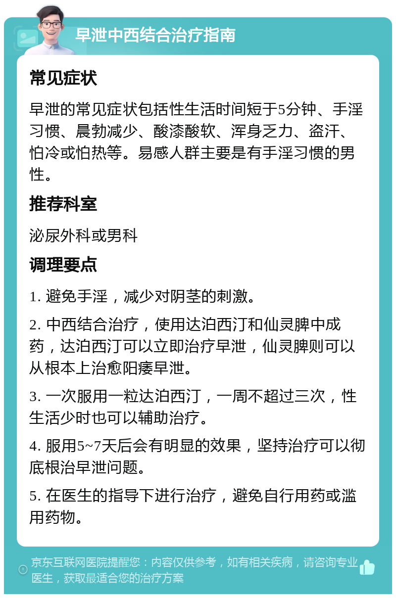 早泄中西结合治疗指南 常见症状 早泄的常见症状包括性生活时间短于5分钟、手淫习惯、晨勃减少、酸漆酸软、浑身乏力、盗汗、怕冷或怕热等。易感人群主要是有手淫习惯的男性。 推荐科室 泌尿外科或男科 调理要点 1. 避免手淫，减少对阴茎的刺激。 2. 中西结合治疗，使用达泊西汀和仙灵脾中成药，达泊西汀可以立即治疗早泄，仙灵脾则可以从根本上治愈阳痿早泄。 3. 一次服用一粒达泊西汀，一周不超过三次，性生活少时也可以辅助治疗。 4. 服用5~7天后会有明显的效果，坚持治疗可以彻底根治早泄问题。 5. 在医生的指导下进行治疗，避免自行用药或滥用药物。