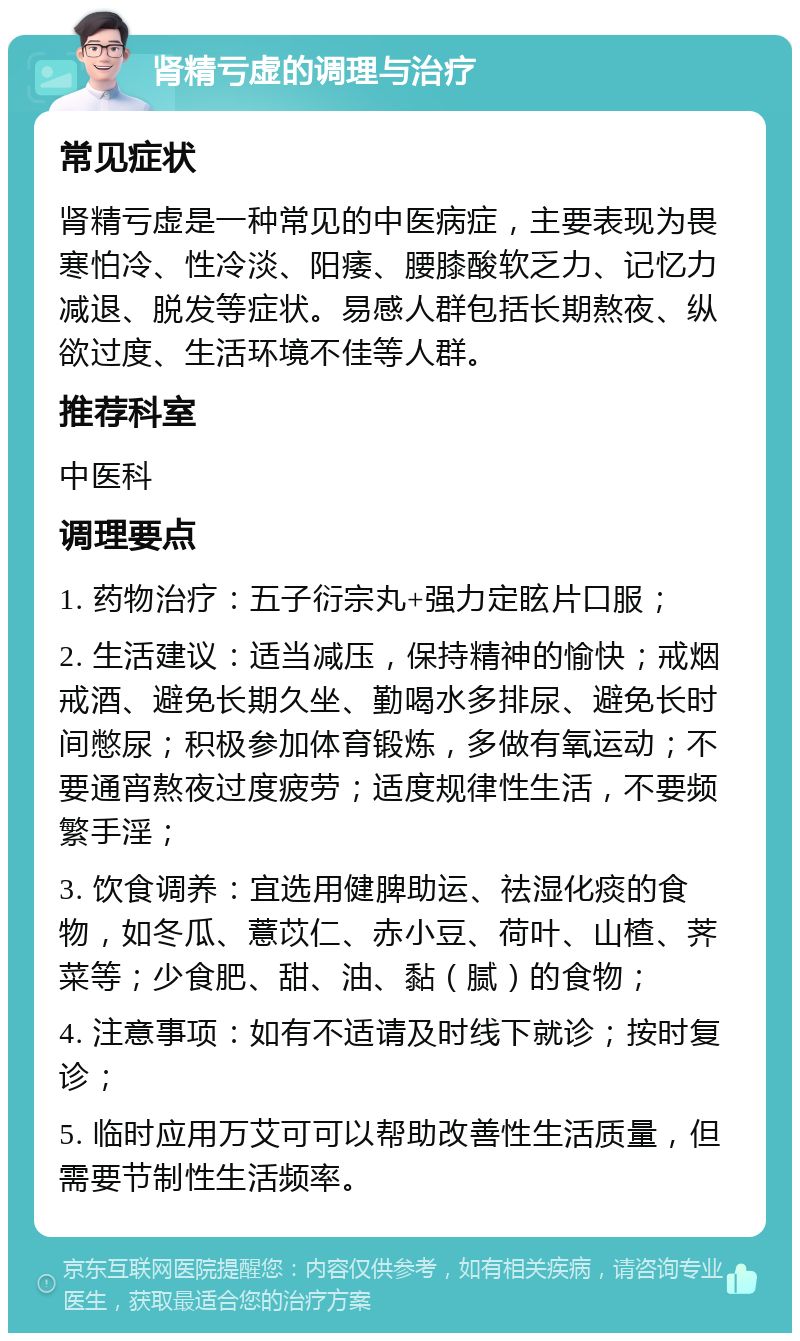 肾精亏虚的调理与治疗 常见症状 肾精亏虚是一种常见的中医病症，主要表现为畏寒怕冷、性冷淡、阳痿、腰膝酸软乏力、记忆力减退、脱发等症状。易感人群包括长期熬夜、纵欲过度、生活环境不佳等人群。 推荐科室 中医科 调理要点 1. 药物治疗：五子衍宗丸+强力定眩片口服； 2. 生活建议：适当减压，保持精神的愉快；戒烟戒酒、避免长期久坐、勤喝水多排尿、避免长时间憋尿；积极参加体育锻炼，多做有氧运动；不要通宵熬夜过度疲劳；适度规律性生活，不要频繁手淫； 3. 饮食调养：宜选用健脾助运、祛湿化痰的食物，如冬瓜、薏苡仁、赤小豆、荷叶、山楂、荠菜等；少食肥、甜、油、黏（腻）的食物； 4. 注意事项：如有不适请及时线下就诊；按时复诊； 5. 临时应用万艾可可以帮助改善性生活质量，但需要节制性生活频率。