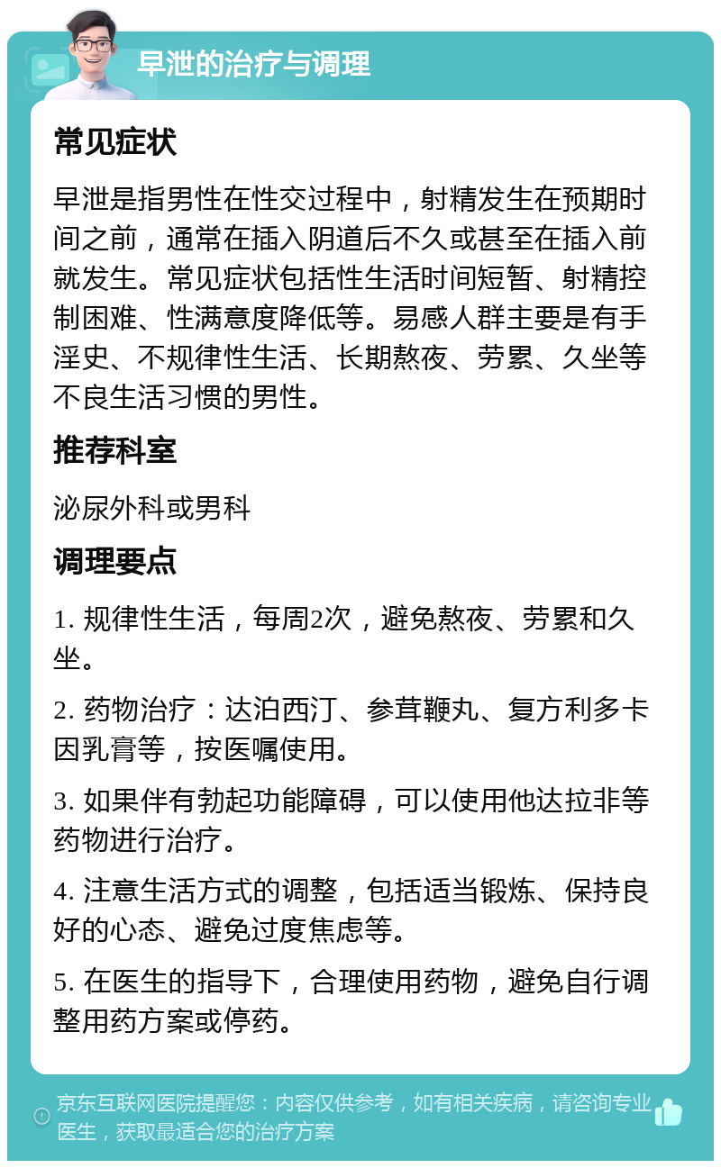 早泄的治疗与调理 常见症状 早泄是指男性在性交过程中，射精发生在预期时间之前，通常在插入阴道后不久或甚至在插入前就发生。常见症状包括性生活时间短暂、射精控制困难、性满意度降低等。易感人群主要是有手淫史、不规律性生活、长期熬夜、劳累、久坐等不良生活习惯的男性。 推荐科室 泌尿外科或男科 调理要点 1. 规律性生活，每周2次，避免熬夜、劳累和久坐。 2. 药物治疗：达泊西汀、参茸鞭丸、复方利多卡因乳膏等，按医嘱使用。 3. 如果伴有勃起功能障碍，可以使用他达拉非等药物进行治疗。 4. 注意生活方式的调整，包括适当锻炼、保持良好的心态、避免过度焦虑等。 5. 在医生的指导下，合理使用药物，避免自行调整用药方案或停药。