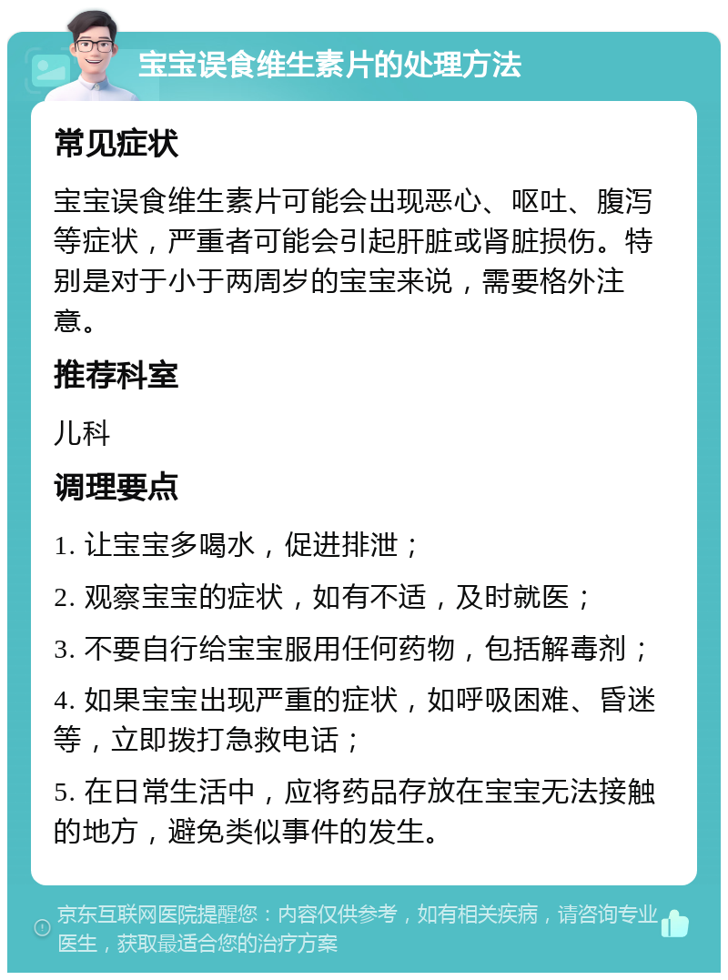 宝宝误食维生素片的处理方法 常见症状 宝宝误食维生素片可能会出现恶心、呕吐、腹泻等症状，严重者可能会引起肝脏或肾脏损伤。特别是对于小于两周岁的宝宝来说，需要格外注意。 推荐科室 儿科 调理要点 1. 让宝宝多喝水，促进排泄； 2. 观察宝宝的症状，如有不适，及时就医； 3. 不要自行给宝宝服用任何药物，包括解毒剂； 4. 如果宝宝出现严重的症状，如呼吸困难、昏迷等，立即拨打急救电话； 5. 在日常生活中，应将药品存放在宝宝无法接触的地方，避免类似事件的发生。