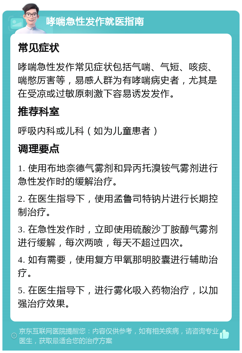 哮喘急性发作就医指南 常见症状 哮喘急性发作常见症状包括气喘、气短、咳痰、喘憋厉害等，易感人群为有哮喘病史者，尤其是在受凉或过敏原刺激下容易诱发发作。 推荐科室 呼吸内科或儿科（如为儿童患者） 调理要点 1. 使用布地奈德气雾剂和异丙托溴铵气雾剂进行急性发作时的缓解治疗。 2. 在医生指导下，使用孟鲁司特钠片进行长期控制治疗。 3. 在急性发作时，立即使用硫酸沙丁胺醇气雾剂进行缓解，每次两喷，每天不超过四次。 4. 如有需要，使用复方甲氧那明胶囊进行辅助治疗。 5. 在医生指导下，进行雾化吸入药物治疗，以加强治疗效果。