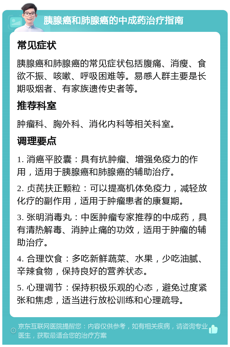 胰腺癌和肺腺癌的中成药治疗指南 常见症状 胰腺癌和肺腺癌的常见症状包括腹痛、消瘦、食欲不振、咳嗽、呼吸困难等。易感人群主要是长期吸烟者、有家族遗传史者等。 推荐科室 肿瘤科、胸外科、消化内科等相关科室。 调理要点 1. 消癌平胶囊：具有抗肿瘤、增强免疫力的作用，适用于胰腺癌和肺腺癌的辅助治疗。 2. 贞芪扶正颗粒：可以提高机体免疫力，减轻放化疗的副作用，适用于肿瘤患者的康复期。 3. 张明消毒丸：中医肿瘤专家推荐的中成药，具有清热解毒、消肿止痛的功效，适用于肿瘤的辅助治疗。 4. 合理饮食：多吃新鲜蔬菜、水果，少吃油腻、辛辣食物，保持良好的营养状态。 5. 心理调节：保持积极乐观的心态，避免过度紧张和焦虑，适当进行放松训练和心理疏导。