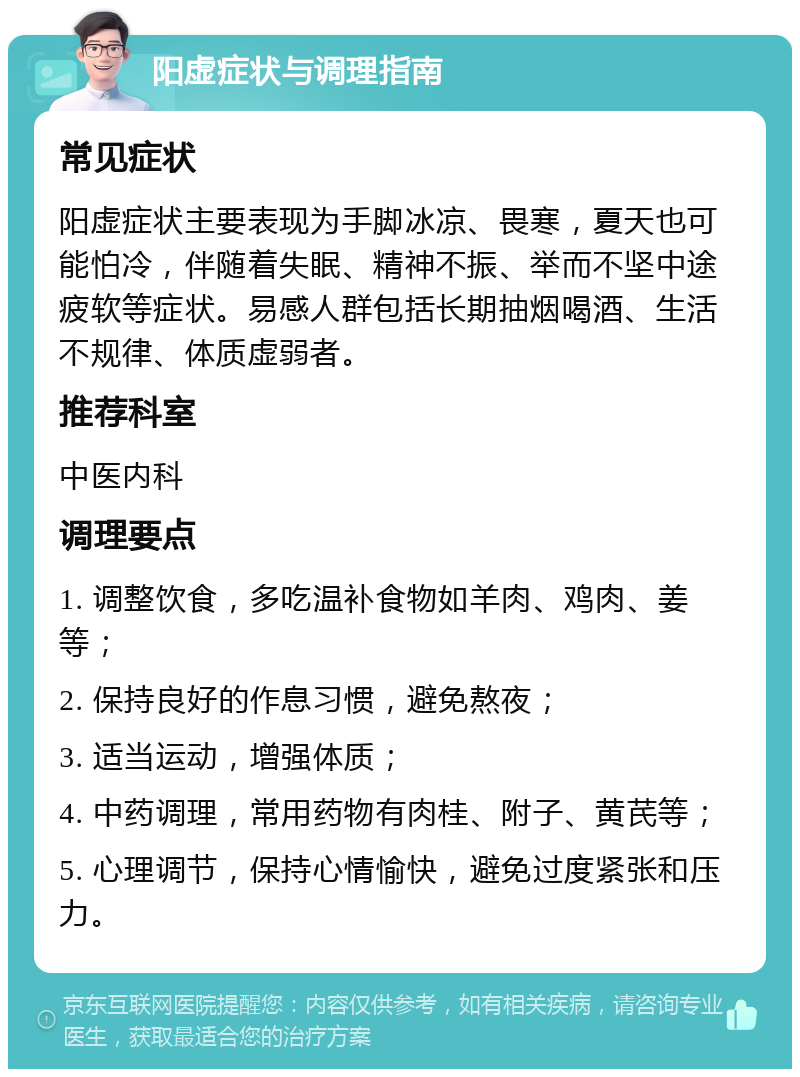 阳虚症状与调理指南 常见症状 阳虚症状主要表现为手脚冰凉、畏寒，夏天也可能怕冷，伴随着失眠、精神不振、举而不坚中途疲软等症状。易感人群包括长期抽烟喝酒、生活不规律、体质虚弱者。 推荐科室 中医内科 调理要点 1. 调整饮食，多吃温补食物如羊肉、鸡肉、姜等； 2. 保持良好的作息习惯，避免熬夜； 3. 适当运动，增强体质； 4. 中药调理，常用药物有肉桂、附子、黄芪等； 5. 心理调节，保持心情愉快，避免过度紧张和压力。