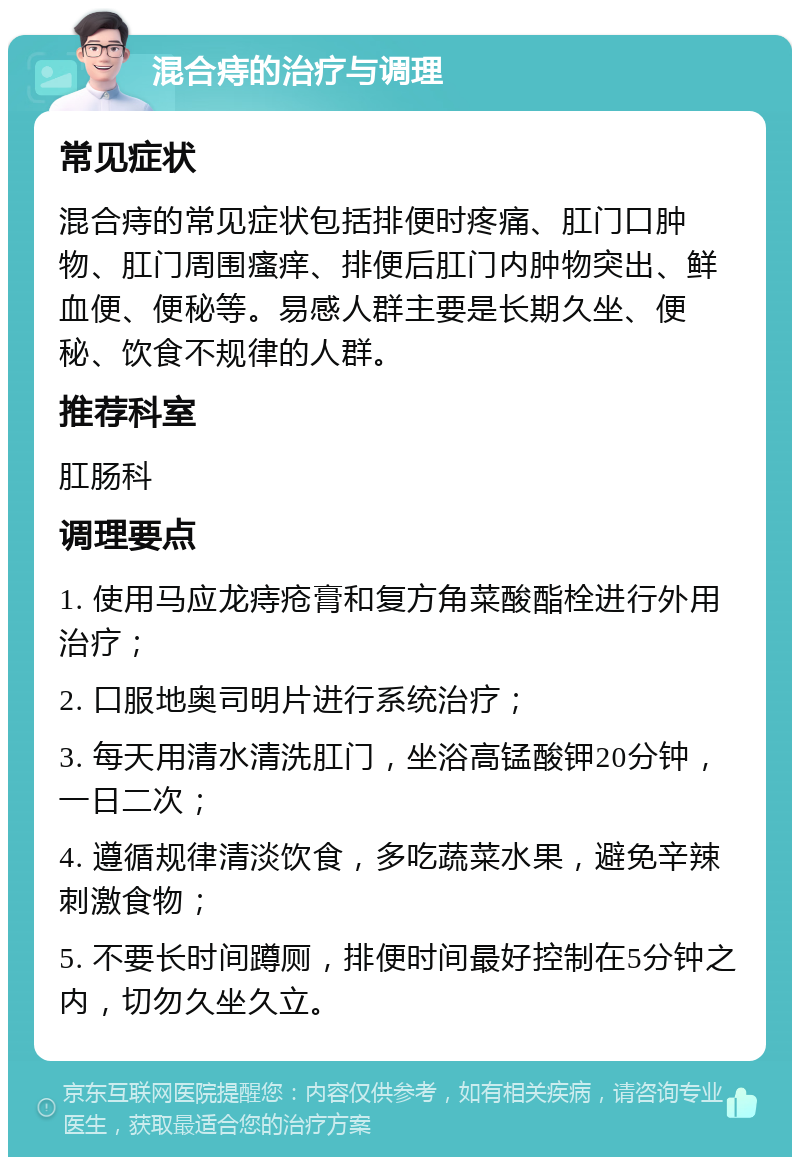 混合痔的治疗与调理 常见症状 混合痔的常见症状包括排便时疼痛、肛门口肿物、肛门周围瘙痒、排便后肛门内肿物突出、鲜血便、便秘等。易感人群主要是长期久坐、便秘、饮食不规律的人群。 推荐科室 肛肠科 调理要点 1. 使用马应龙痔疮膏和复方角菜酸酯栓进行外用治疗； 2. 口服地奥司明片进行系统治疗； 3. 每天用清水清洗肛门，坐浴高锰酸钾20分钟，一日二次； 4. 遵循规律清淡饮食，多吃蔬菜水果，避免辛辣刺激食物； 5. 不要长时间蹲厕，排便时间最好控制在5分钟之内，切勿久坐久立。