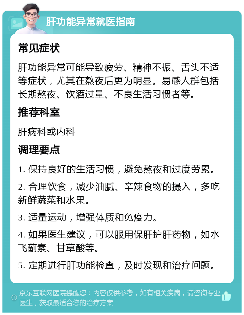 肝功能异常就医指南 常见症状 肝功能异常可能导致疲劳、精神不振、舌头不适等症状，尤其在熬夜后更为明显。易感人群包括长期熬夜、饮酒过量、不良生活习惯者等。 推荐科室 肝病科或内科 调理要点 1. 保持良好的生活习惯，避免熬夜和过度劳累。 2. 合理饮食，减少油腻、辛辣食物的摄入，多吃新鲜蔬菜和水果。 3. 适量运动，增强体质和免疫力。 4. 如果医生建议，可以服用保肝护肝药物，如水飞蓟素、甘草酸等。 5. 定期进行肝功能检查，及时发现和治疗问题。