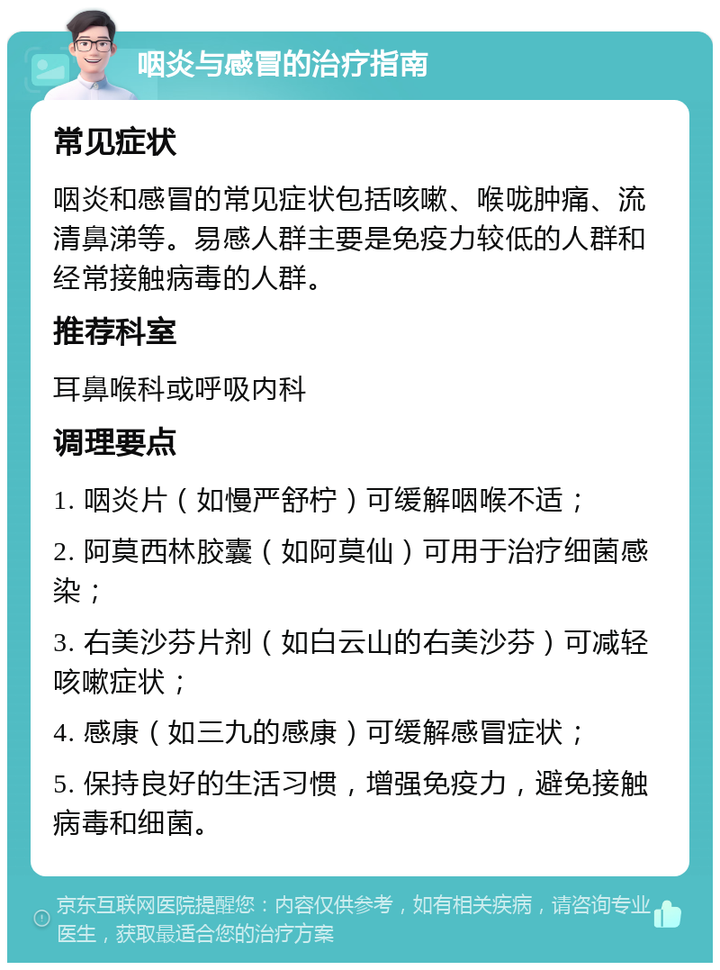 咽炎与感冒的治疗指南 常见症状 咽炎和感冒的常见症状包括咳嗽、喉咙肿痛、流清鼻涕等。易感人群主要是免疫力较低的人群和经常接触病毒的人群。 推荐科室 耳鼻喉科或呼吸内科 调理要点 1. 咽炎片（如慢严舒柠）可缓解咽喉不适； 2. 阿莫西林胶囊（如阿莫仙）可用于治疗细菌感染； 3. 右美沙芬片剂（如白云山的右美沙芬）可减轻咳嗽症状； 4. 感康（如三九的感康）可缓解感冒症状； 5. 保持良好的生活习惯，增强免疫力，避免接触病毒和细菌。