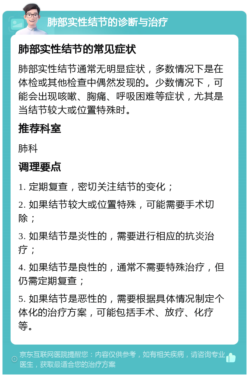 肺部实性结节的诊断与治疗 肺部实性结节的常见症状 肺部实性结节通常无明显症状，多数情况下是在体检或其他检查中偶然发现的。少数情况下，可能会出现咳嗽、胸痛、呼吸困难等症状，尤其是当结节较大或位置特殊时。 推荐科室 肺科 调理要点 1. 定期复查，密切关注结节的变化； 2. 如果结节较大或位置特殊，可能需要手术切除； 3. 如果结节是炎性的，需要进行相应的抗炎治疗； 4. 如果结节是良性的，通常不需要特殊治疗，但仍需定期复查； 5. 如果结节是恶性的，需要根据具体情况制定个体化的治疗方案，可能包括手术、放疗、化疗等。