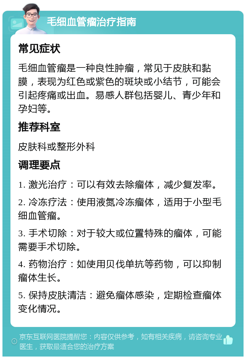 毛细血管瘤治疗指南 常见症状 毛细血管瘤是一种良性肿瘤，常见于皮肤和黏膜，表现为红色或紫色的斑块或小结节，可能会引起疼痛或出血。易感人群包括婴儿、青少年和孕妇等。 推荐科室 皮肤科或整形外科 调理要点 1. 激光治疗：可以有效去除瘤体，减少复发率。 2. 冷冻疗法：使用液氮冷冻瘤体，适用于小型毛细血管瘤。 3. 手术切除：对于较大或位置特殊的瘤体，可能需要手术切除。 4. 药物治疗：如使用贝伐单抗等药物，可以抑制瘤体生长。 5. 保持皮肤清洁：避免瘤体感染，定期检查瘤体变化情况。